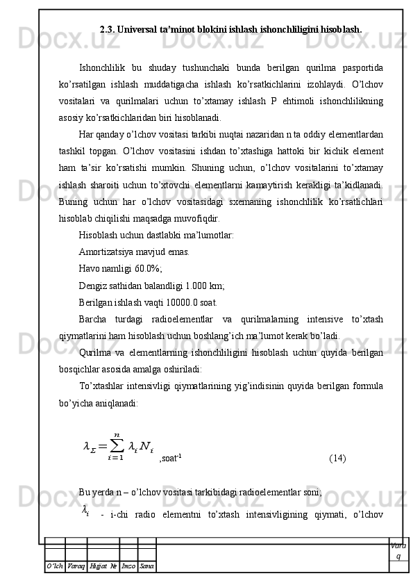 2.3. Universal ta’minot blokini ishlash ishonchliligini hisoblash.
Ishonchlilik   bu   shuday   tushunchaki   bunda   berilgan   qurilma   pasportida
ko’rsatilgan   ishlash   muddatigacha   ishlash   ko’rsatkichlarini   izohlaydi.   O’lchov
vositalari   va   qurilmalari   uchun   to’xtamay   ishlash   P   ehtimoli   ishonchlilikning
asosiy ko’rsatkichlaridan biri hisoblanadi. 
Har qanday o’lchov vositasi tarkibi nuqtai nazaridan n ta oddiy elementlardan
tashkil   topgan.   O’lchov   vositasini   ishdan   to’xtashiga   hattoki   bir   kichik   element
ham   ta’sir   ko’rsatishi   mumkin.   Shuning   uchun,   o’lchov   vositalarini   to’xtamay
ishlash   sharoiti   uchun   to’xtovchi   elementlarni   kamaytirish   kerakligi   ta’kidlanadi.
Buning   uchun   har   o’lchov   vositasidagi   sxemaning   ishonchlilik   ko’rsatlichlari
hisoblab chiqilishi maqsadga muvofiqdir. 
Hisoblash uchun dastlabki ma’lumotlar:
Amortizatsiya mavjud emas.
Havo namligi 60.0%;
Dengiz sathidan balandligi 1.000 km;
Berilgan ishlash vaqti 10000.0 soat.
Barcha   turdagi   radioelementlar   va   qurilmalarning   intensive   to’xtash
qiymatlarini ham hisoblash uchun boshlang’ich ma’lumot kerak bo’ladi. 
Qurilma   va   elementlarning   ishonchliligini   hisoblash   uchun   quyida   berilgan
bosqichlar asosida amalga oshiriladi: 
To’xtashlar  intensivligi  qiymatlarining yig’indisinin quyida berilgan formula
bo’yicha aniqlanadi: λΣ	=	∑
i=	1
n	
λiN	i
,soat -1
(14)
Bu yerda n – o’lchov vositasi tarkibidagi radioelementlar soni;	
λi
  -   i-chi   radio   elementni   to’xtash   intensivligining   qiymati,   o’lchov
Vara
q
O ’ lch Varaq Hujjat   № Imzo Sana 