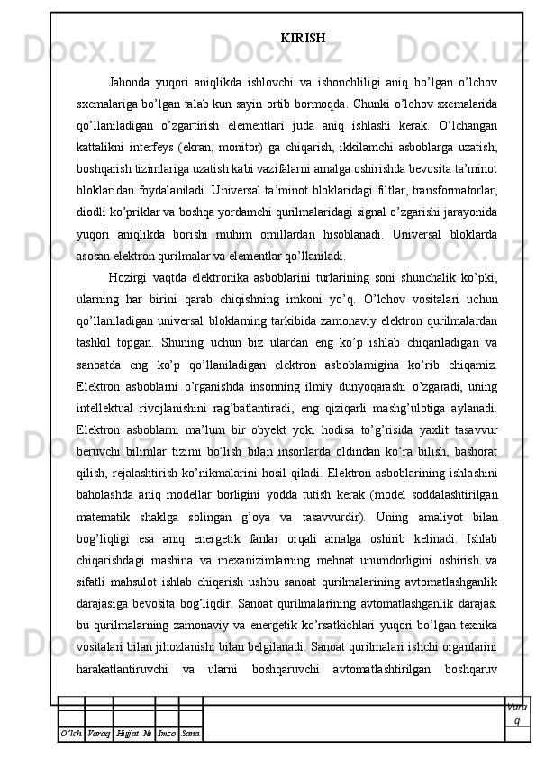 KIRISH
Jahonda   yuqori   aniqlikda   ishlovchi   va   ishonchliligi   aniq   bo’lgan   o’lchov
sxemalariga bo’lgan talab kun sayin ortib bormoqda. Ch unki o’lchov sxemalarida
qo’llaniladigan   o’zgartirish   elementlari   juda   aniq   ishlashi   kerak.   O’lchangan
kattalikni   interfeys   (ekran,   monitor)   ga   chiqarish,   ikkilamchi   asboblarga   uzatish,
boshqarish tizimlariga uzatish kabi vazifalarni amalga oshirishda bevosita ta’minot
bloklaridan foydalaniladi. Universal ta’minot bloklaridagi filtlar, transformatorlar,
diodli ko’priklar va boshqa yordamchi qurilmalaridagi signal o’zgarishi jarayonida
yuqori   aniqlikda   borishi   muhim   omillardan   hisoblanadi.   Universal   bloklarda
asosan elektron qurilmalar va elementlar qo’llaniladi.
Hozirgi   vaqtda   elektronika   asboblarini   turlarining   soni   shunchalik   ko’pki,
ularning   har   birini   qarab   chiqishning   imkoni   yo’q.   O’lchov   vositalari   uchun
qo’llaniladigan   universal   bloklarning   tarkibida   zamonaviy   elektron   qurilmalardan
tashkil   topgan.   Shuning   uchun   biz   ulardan   eng   ko’p   ishlab   chiqariladigan   va
sanoatda   eng   ko’p   qo’llaniladigan   elektron   asboblarnigina   ko’rib   chiqamiz.
Elektron   asboblarni   o’rganishda   insonning   ilmiy   dunyoqarashi   o’zgaradi,   uning
intellektual   rivojlanishini   rag’batlantiradi,   eng   qiziqarli   mashg’ulotiga   aylanadi.
Elektron   asboblarni   ma’lum   bir   obyekt   yoki   hodisa   to’g’risida   yaxlit   tasavvur
beruvchi   bilimlar   tizimi   bo’lish   bilan   insonlarda   oldindan   ko’ra   bilish,   bashorat
qilish,   rejalashtirish   ko’nikmalarini   hosil   qiladi.   Elektron   asboblar i ni ng   ishlashini
baholashda   aniq   modellar   borligini   yodda   t u tish   kerak   (model   soddalashtirilgan
matematik   shaklga   solingan   g’oya   va   tasavvurdir).   Uning   amaliyot   bilan
bog’liqligi   esa   aniq   energetik   fanlar   orqali   amalga   oshirib   kelinadi.   Ishlab
chiqarishdagi   mashina   va   mexanizimlarning   mehnat   unumdorligini   oshirish   va
sifatli   mahsulot   ishlab   chiqarish   ushbu   sanoat   qurilmalarining   avtomatlashganlik
darajasiga   bevosita   bog’liqdir.   Sanoat   qurilmalarining   avtomatlashganlik   darajasi
bu   qurilmalarning   zamonaviy   va   energetik   ko’rsatkichlari   yuqori   bo’lgan   texnika
vositalari bilan jihozlanishi bilan belgilanadi. Sanoat qurilmalari ishchi organlarini
harakatlantiruvchi   va   ularni   boshqaruvchi   avtomatlashtirilgan   boshqaruv
Vara
q
O ’ lch Varaq Hujjat   № Imzo Sana