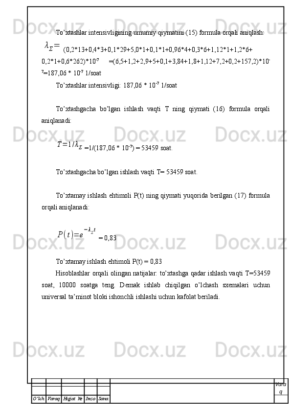To’xtashlar intensivligining umumiy qiymatini (15) formula orqali aniqlash:λΣ=
(0,2*13+0,4*3+0,1*29+5,0*1+0,1*1+0,96*4+0,3*6+1,12*1+1,2*6+
0,2*1+0,6*262)*10 -7  
=(6,5+1,2+2,9+5+0,1+3,84+1,8+1,12+7,2+0,2+157,2)*10 -
7
=187,06 * 10 -7
 1/soat
To’xtashlar intensivligi: 187,06 * 10 -7
 1/soat
To’xtashgacha   bo’lgan   ishlash   vaqti   T   ning   qiymati   (16)   formula   orqali
aniqlanadi: 
T=	1/λΣ
=1/(187,06 * 10 -7
) = 53459 soat.
To’xtashgacha bo’lgan ishlash vaqti  Т = 53459 soat.
To’xtamay ishlash ehtimoli P(t) ning qiymati yuqorida berilgan (17) formula
orqali aniqlanadi:	
P	(t)=	e
−λΣt
= 0,83
To’xtamay ishlash ehtimoli P(t) = 0,83
Hisoblashlar orqali olingan natijalar: to’xtashga qadar ishlash vaqti   Т =53459
soat,   10000   soatga   teng.   Demak   ishlab   chiqilgan   o’lchash   sxemalari   uchun
universal ta’minot bloki ishonchli ishlashi uchun kafolat beriladi.
Vara
q
O ’ lch Varaq Hujjat   № Imzo Sana
