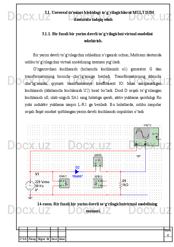 3.1.  Unversal ta'minot blokidagi to’g’rilagichlarni MULTISIM
dasturida tadqiq etish
3.1.1. Bir fazali bir yarim davrli to‘g‘rilagichni virtual modelini
tekshirish.
Bir yarim davrli to‘g‘rilagichni ishlashini o‘rganish uchun, Multisim dasturida
ushbu to‘g‘rilagichni virtual modelining sxemasi yig‘iladi.
O‘zgaruvchan   kuchlanish   (birlamchi   kuchlanish   u1)   generator   G   dan
transformatorning   birinchi   cho‘lg‘amiga   beriladi.   Transformatorning   ikkinchi
cho‘lg‘amida,   qiymati   transformatsiya   koeffitsienti   Kt   bilan   aniqlanadigan
kuchlanish   (ikkilamchi   kuchlanish   U2)   hosil   bo‘ladi.  Diod   D  orqali   to‘g‘rilangan
kuchlanish u0, ulab-uzgich SA1 ning holatiga qarab, aktiv yuklama qarshiligi Rn
yoki   induktiv   yuklama   zanjiri   L-R1   ga   beriladi.   Bu   holatlarda,   ushbu   zanjirlar
orqali faqat musbat qutblangan yarim davrli kuchlanish impulslari o‘tadi. 
14-rasm. Bir fazali bir yarim davrli to‘g‘rilagichnivirtual modelining
sxemasi.
Vara
q
O ’ lch Varaq Hujjat   № Imzo Sana