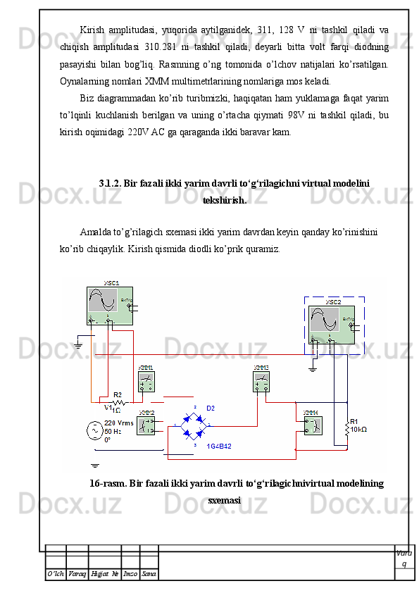 Kirish   amplitudasi,   yuqorida   aytilganidek,   311,   128   V   ni   tashkil   qiladi   va
chiqish   amplitudasi   310.281   ni   tashkil   qiladi,   deyarli   bitta   volt   farqi   diodning
pasayishi   bilan   bog’liq.   Rasmning   o’ng   tomonida   o’lchov   natijalari   ko’rsatilgan.
Oynalarning nomlari XMM multimetrlarining nomlariga mos keladi.
Biz  diagrammadan  ko’rib  turibmizki,  haqiqatan  ham  yuklamaga  faqat  yarim
to’lqinli   kuchlanish   berilgan   va   uning   o’rtacha   qiymati   98V   ni   tashkil   qiladi,   bu
kirish oqimidagi 220V AC ga qaraganda ikki baravar kam.
3.1.2. Bir fazali ikki yarim davrli to‘g‘rilagichni virtual modelini
tekshirish.
 
Amalda to’g’rilagich sxemasi ikki yarim davrdan keyin qanday ko’rinishini 
ko’rib chiqaylik. Kirish qismida diodli ko’prik quramiz.
16-rasm. Bir fazali ikki yarim davrli to‘g‘rilagichnivirtual modelining
sxemasi
Vara
q
O ’ lch Varaq Hujjat   № Imzo Sana 