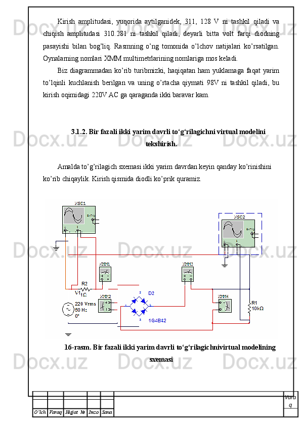 Kirish   amplitudasi,   yuqorida   aytilganidek,   311,   128   V   ni   tashkil   qiladi   va
chiqish   amplitudasi   310.281   ni   tashkil   qiladi,   deyarli   bitta   volt   farqi   diodning
pasayishi   bilan   bog’liq.   Rasmning   o’ng   tomonida   o’lchov   natijalari   ko’rsatilgan.
Oynalarning nomlari XMM multimetrlarining nomlariga mos keladi.
Biz  diagrammadan  ko’rib  turibmizki,  haqiqatan  ham  yuklamaga  faqat  yarim
to’lqinli   kuchlanish   berilgan   va   uning   o’rtacha   qiymati   98V   ni   tashkil   qiladi,   bu
kirish oqimidagi 220V AC ga qaraganda ikki baravar kam.
3.1.2. Bir fazali ikki yarim davrli to‘g‘rilagichni virtual modelini
tekshirish.
 
Amalda to’g’rilagich sxemasi ikki yarim davrdan keyin qanday ko’rinishini 
ko’rib chiqaylik. Kirish qismida diodli ko’prik quramiz.
16-rasm. Bir fazali ikki yarim davrli to‘g‘rilagichnivirtual modelining
sxemasi
Vara
q
O ’ lch Varaq Hujjat   № Imzo Sana