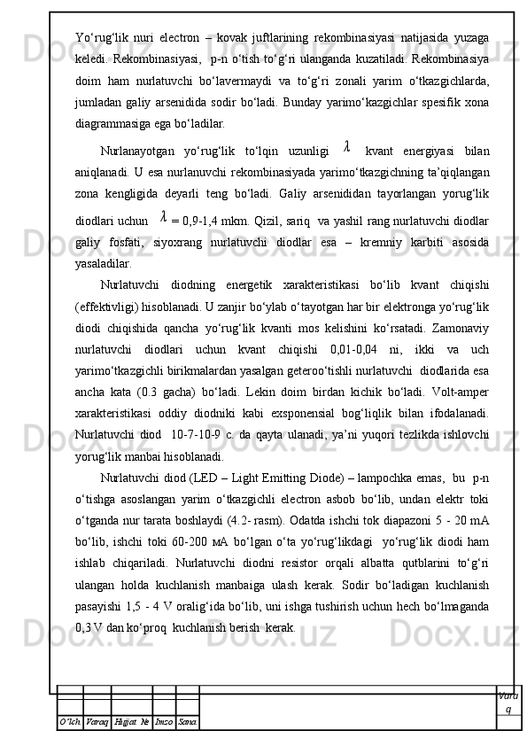 Yo‘rug‘lik   nuri   electron   –   kovak   juftlarining   rekombinasiyasi   natijasida   yuzaga
keledi.  Rekombinasiyasi,     р -n  o‘tish  to‘g‘ri   ulanganda  kuzatiladi.  Rekombinasiya
doim   ham   nurlatuvchi   bo‘lavermaydi   va   to‘g‘ri   zonali   yarim   o‘tkazgichlarda,
jumladan   galiy   arsenidida   sodir   bo‘ladi.   Bunday   yarimo‘kazgichlar   spesifik   xona
diagrammasiga ega bo‘ladilar. 
Nurlanayotgan   yo‘rug‘lik   to‘lqin   uzunligi  λ   kvant   energiyasi   bilan
aniqlanadi. U esa nurlanuvchi  rekombinasiyada  yarimo‘tkazgichning ta’qiqlangan
zona   kengligida   deyarli   teng   bo‘ladi.   Galiy   arsenididan   tayorlangan   yorug‘lik
diodlari uchun   	
λ = 0,9-1,4 mkm. Qizil, sariq   va yashil rang nurlatuvchi diodlar
galiy   fosfati,   siyoxrang   nurlatuvchi   diodlar   esa   –   kremniy   karbiti   asosida
yasaladilar.
Nurlatuvchi   diodning   energetik   xarakteristikasi   bo‘lib   kvant   chiqishi
(effektivligi) hisoblanadi. U zanjir bo‘ylab o‘tayotgan har bir elektronga yo‘rug‘lik
diodi   chiqishida   qancha   yo‘rug‘lik   kvanti   mos   kelishini   ko‘rsatadi.   Zamonaviy
nurlatuvchi   diodlari   uchun   kvant   chiqishi   0,01-0,04   ni,   ikki   va   uch
yarimo‘tkazgichli birikmalardan yasalgan geteroo‘tishli nurlatuvchi  diodlarida esa
ancha   kata   (0.3   gacha)   bo‘ladi.   Lekin   doim   birdan   kichik   bo‘ladi.   Volt-amper
xarakteristikasi   oddiy   diodniki   kabi   exsponensial   bog‘liqlik   bilan   ifodalanadi.
Nurlatuvchi   diod     10-7-10-9   с .   da   qayta   ulanadi,   ya’ni   yuqori   tezlikda   ishlovchi
yorug‘lik manbai hisoblanadi. 
Nurlatuvchi diod (LED – Light Emitting Diode) – lampochka emas,   bu   p-n
o‘tishga   asoslangan   yarim   o‘tkazgichli   electron   asbob   bo‘lib,   undan   elektr   toki
o‘tganda nur tarata boshlaydi (4.2-   rasm). Odatda ishchi tok diapazoni 5 - 20 m А
bo‘lib,   ishchi   toki   60-200   мА   bo‘lgan   o‘ta   yo‘rug‘likdagi     yo‘rug‘lik   diodi   ham
ishlab   chiqariladi.   Nurlatuvchi   diodni   resistor   orqali   albatta   qutblarini   to‘g‘ri
ulangan   holda   kuchlanish   manbaiga   ulash   kerak.   Sodir   bo‘ladigan   kuchlanish
pasayishi 1,5 - 4 V oralig‘ida bo‘lib, uni ishga tushirish uchun hech bo‘lmaganda
0,3 V dan ko‘proq  kuchlanish berish  kerak. 
Vara
q
O ’ lch Varaq Hujjat   № Imzo Sana 