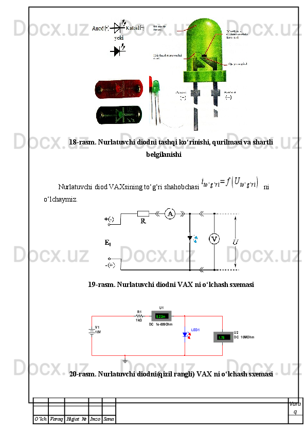 18-rasm. Nurlatuvchi diodni tashqi ko‘rinishi, qurilmasi va shartli
belgilanishi
Nurlatuvchi diod VAXsining to‘g‘ri shahobchasiito'g'ri=	f(U	to'g'ri)   ni 
o‘lchaymiz. 
19-rasm. Nurlatuvchi diodni VAX ni o‘lchash sxemasi	
LED 1	
R1
1kΩ	
V110V 	
U1	
DC  1e-009Ohm	
8.22m	A	+	-	
U2DC  10MOhm	1.78	V	+
-
20-rasm. Nurlatuvchi diodni(qizil rangli) VAX ni o‘lchash sxemasi
Vara
q
O ’ lch Varaq Hujjat   № Imzo Sana 