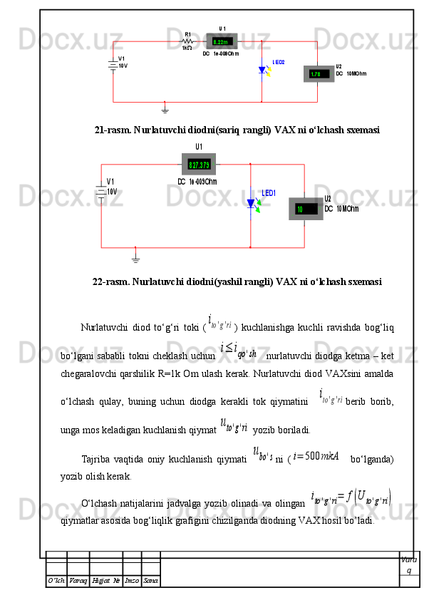 R1
1kΩ	
V1
10V 	
U1	
DC  1e-009Ohm	
8.22m	A	+	-	
U 2
D C  10MOhm	1.78	V	+
-	
LED221-rasm. Nurlatuvchi diodni(sariq rangli) VAX ni o‘lchash sxemasi	
LED1	
V1
10V 	
U1	
DC  1e-009Ohm	
827.379	A	+	-	
U2
DC  10MOhm	10	V	+
-
22-rasm. Nurlatuvchi diodni(yashil rangli) VAX ni o‘lchash sxemasi
Nurlatuvchi   diod   to‘g‘ri   toki   (	
ito'g'ri )   kuchlanishga   kuchli   ravishda   bog‘liq
bo‘lgani sababli  tokni cheklash uchun  
i≤	iqo	'sh    nurlatuvchi diodga ketma – ket
chegaralovchi qarshilik R=1k Om ulash kerak. Nurlatuvchi diod VAXsini amalda
o‘lchash   qulay,   buning   uchun   diodga   kerakli   tok   qiymatini    	
ito'g'ri berib   borib,
unga mos keladigan kuchlanish qiymat 	
uto'g'ri  yozib boriladi.
Tajriba   vaqtida   oniy   kuchlanish   qiymati  	
ubo	's ni   (	i=	500	mkА     bo‘lganda)
yozib olish kerak.
O‘lchash   natijalarini   jadvalga   yozib   olinadi   va   olingan  	
ito'g'ri=	f(U	to'g'ri)
qiymatlar asosida bog‘liqlik grafigini chizilganda diodning VAX hosil bo’ladi.
Vara
q
O ’ lch Varaq Hujjat   № Imzo Sana 