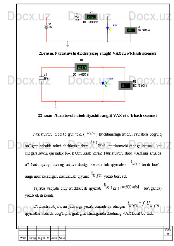 R1
1kΩ	
V1
10V 	
U1	
DC  1e-009Ohm	
8.22m	A	+	-	
U 2
D C  10MOhm	1.78	V	+
-	
LED221-rasm. Nurlatuvchi diodni(sariq rangli) VAX ni o‘lchash sxemasi	
LED1	
V1
10V 	
U1	
DC  1e-009Ohm	
827.379	A	+	-	
U2
DC  10MOhm	10	V	+
-
22-rasm. Nurlatuvchi diodni(yashil rangli) VAX ni o‘lchash sxemasi
Nurlatuvchi   diod   to‘g‘ri   toki   (	
ito'g'ri )   kuchlanishga   kuchli   ravishda   bog‘liq
bo‘lgani sababli  tokni cheklash uchun  
i≤	iqo	'sh    nurlatuvchi diodga ketma – ket
chegaralovchi qarshilik R=1k Om ulash kerak. Nurlatuvchi diod VAXsini amalda
o‘lchash   qulay,   buning   uchun   diodga   kerakli   tok   qiymatini    	
ito'g'ri berib   borib,
unga mos keladigan kuchlanish qiymat 	
uto'g'ri  yozib boriladi.
Tajriba   vaqtida   oniy   kuchlanish   qiymati  	
ubo	's ni   (	i=	500	mkА     bo‘lganda)
yozib olish kerak.
O‘lchash   natijalarini   jadvalga   yozib   olinadi   va   olingan  	
ito'g'ri=	f(U	to'g'ri)
qiymatlar asosida bog‘liqlik grafigini chizilganda diodning VAX hosil bo’ladi.
Vara
q
O ’ lch Varaq Hujjat   № Imzo Sana