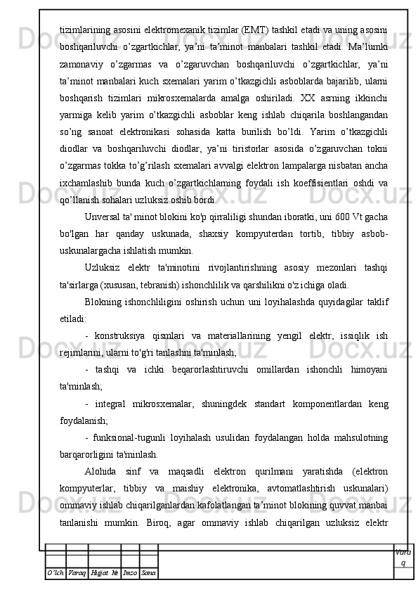 tizimlarining asosini elektromexanik tizimlar (EMT) tashkil etadi va uning asosini
boshqariluvchi   o’zgartkichlar,   ya’ni   ta’minot   manbalari   tashkil   etadi.   Ma’lumki
zamonaviy   o’zgarmas   va   o’zgaruvchan   boshqariluvchi   o’zgartkichlar,   ya’ni
ta’minot   manbalari  kuch  sxemalari   yarim   o’tkazgichli   asboblarda  bajarilib,  ularni
boshqarish   tizimlari   mikrosxemalarda   amalga   oshiriladi.   XX   asrning   ikkinchi
yarmiga   kelib   yarim   o’tkazgichli   asboblar   keng   ishlab   chiqarila   boshlangandan
so’ng   sanoat   elektronikasi   sohasida   katta   burilish   bo’ldi.   Yarim   o’tkazgichli
diodlar   va   boshqariluvchi   diodlar,   ya’ni   tiristorlar   asosida   o’zgaruvchan   tokni
o’zgarmas tokka to’g’rilash sxemalari avvalgi elektron lampalarga nisbatan ancha
ixchamlashib   bunda   kuch   o’zgartkichlarning   foydali   ish   koeffisientlari   oshdi   va
qo’llanish sohalari uzluksiz oshib bordi. 
Unversal ta' minot blokini ko'p qirraliligi shundan iboratki, uni 600 Vt gacha
bo'lgan   har   qanday   uskunada,   shaxsiy   kompyuterdan   tortib,   tibbiy   asbob-
uskunalargacha ishlatish mumkin.
Uzluksiz   elektr   ta'minotini   rivojlantirishning   asosiy   mezonlari   tashqi
ta'sirlarga (xususan, tebranish) ishonchlilik va qarshilikni o'z ichiga oladi.
Blokning   ishonchliligini   oshirish   uchun   uni   loyihalashda   quyidagilar   taklif
etiladi:
-   konstruksiya   qismlari   va   materiallarining   yengil   elektr,   issiqlik   ish
rejimlarini, ularni to'g'ri tanlashni ta'minlash;
-   tashqi   va   ichki   beqarorlashtiruvchi   omillardan   ishonchli   himoyani
ta'minlash;
-   integral   mikrosxemalar,   shuningdek   standart   komponentlardan   keng
foydalanish;
-   funksional-tugunli   loyihalash   usulidan   foydalangan   holda   mahsulotning
barqarorligini ta'minlash.
Alohida   sinf   va   maqsadli   elektron   qurilmani   yaratishda   (elektron
kompyuterlar,   tibbiy   va   maishiy   elektronika,   avtomatlashtirish   uskunalari)
ommaviy ishlab chiqarilganlardan kafolatlangan ta’minot blokining quvvat manbai
tanlanishi   mumkin.   Biroq,   agar   ommaviy   ishlab   chiqarilgan   uzluksiz   elektr
Vara
q
O ’ lch Varaq Hujjat   № Imzo Sana