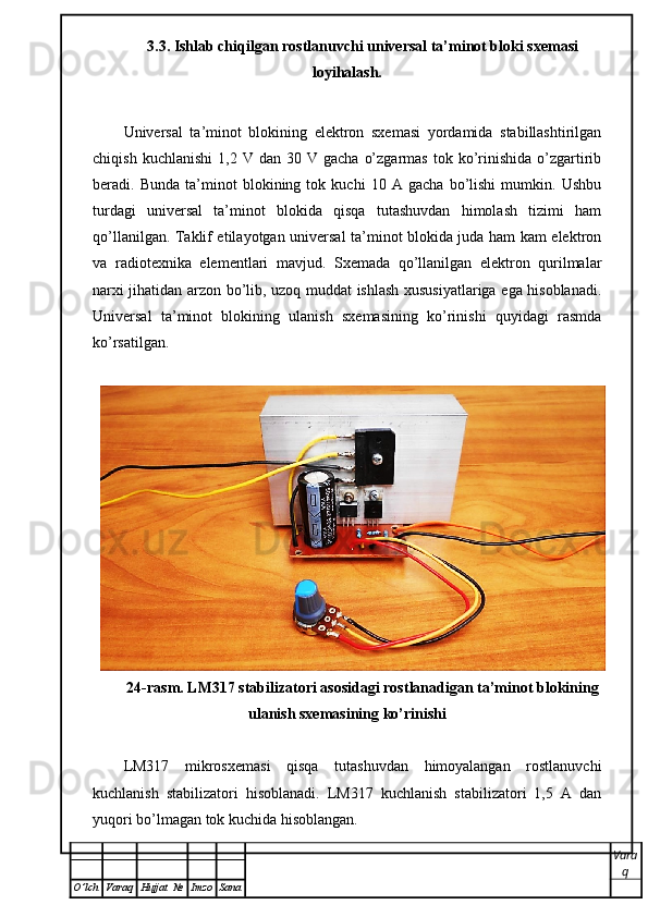 3.3. Ishlab chiqilgan rostlanuvchi universal ta’minot bloki sxemasi
loyihalash.  
Universal   ta’minot   blokining   elektron   sxemasi   yordamida   stabillashtirilgan
chiqish  kuchlanishi   1,2  V  dan  30  V  gacha   o’zgarmas   tok  ko’rinishida  o’zgartirib
beradi.   Bunda   ta’minot   blokining   tok   kuchi   10   A   gacha   bo’lishi   mumkin.   Ushbu
turdagi   universal   ta’minot   blokida   qisqa   tutashuvdan   himolash   tizimi   ham
qo’llanilgan. Taklif etilayotgan universal ta’minot blokida juda ham kam elektron
va   radiotexnika   elementlari   mavjud.   Sxemada   qo’llanilgan   elektron   qurilmalar
narxi jihatidan arzon bo’lib, uzoq muddat ishlash xususiyatlariga ega hisoblanadi.
Universal   ta’minot   blokining   ulanish   sxemasining   ko’rinishi   quyidagi   rasmda
ko’rsatilgan.
24-rasm. LM317 stabilizatori asosidagi rostlanadigan ta’minot blokining
ulanish sxemasining ko’rinishi
LM317   mikrosxemasi   qisqa   tutashuvdan   himoyalangan   rostlanuvchi
kuchlanish   stabilizatori   hisoblanadi.   LM317   kuchlanish   stabilizatori   1,5   A   dan
yuqori bo’lmagan tok kuchida hisoblangan.
Vara
q
O ’ lch Varaq Hujjat   № Imzo Sana 