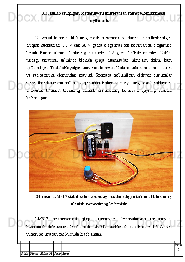3.3. Ishlab chiqilgan rostlanuvchi universal ta’minot bloki sxemasi
loyihalash.  
Universal   ta’minot   blokining   elektron   sxemasi   yordamida   stabillashtirilgan
chiqish  kuchlanishi   1,2  V  dan  30  V  gacha   o’zgarmas   tok  ko’rinishida  o’zgartirib
beradi.   Bunda   ta’minot   blokining   tok   kuchi   10   A   gacha   bo’lishi   mumkin.   Ushbu
turdagi   universal   ta’minot   blokida   qisqa   tutashuvdan   himolash   tizimi   ham
qo’llanilgan. Taklif etilayotgan universal ta’minot blokida juda ham kam elektron
va   radiotexnika   elementlari   mavjud.   Sxemada   qo’llanilgan   elektron   qurilmalar
narxi jihatidan arzon bo’lib, uzoq muddat ishlash xususiyatlariga ega hisoblanadi.
Universal   ta’minot   blokining   ulanish   sxemasining   ko’rinishi   quyidagi   rasmda
ko’rsatilgan.
24-rasm. LM317 stabilizatori asosidagi rostlanadigan ta’minot blokining
ulanish sxemasining ko’rinishi
LM317   mikrosxemasi   qisqa   tutashuvdan   himoyalangan   rostlanuvchi
kuchlanish   stabilizatori   hisoblanadi.   LM317   kuchlanish   stabilizatori   1,5   A   dan
yuqori bo’lmagan tok kuchida hisoblangan.
Vara
q
O ’ lch Varaq Hujjat   № Imzo Sana