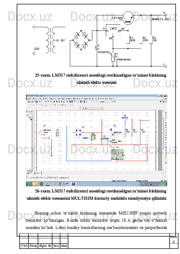 25-rasm. LM317 stabilizatori asosidagi rostlanadigan ta’minot blokining
ulanish elektr sxemasi
26-rasm. LM317 stabilizatori asosidagi rostlanadigan ta’minot blokining
ulanish elektr sxemasini MULTISIM dasturiy muhitida simulyatsiya qilinishi
Shuning   uchun   ta’minot   blokining   sxemasida   MJE13009   yuqori   quvvatli
tranzistor   qo’llanilgan.   Bunda   ushbu   tranzistor   orqali   10   A   gacha   tok   o’tkazish
mumkin bo’ladi. Lekin bunday tranzistlarning ma’lumotnomalari va pasportlarida
Vara
q
O ’ lch Varaq Hujjat   № Imzo Sana 