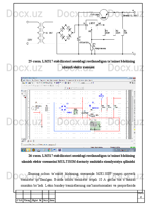 25-rasm. LM317 stabilizatori asosidagi rostlanadigan ta’minot blokining
ulanish elektr sxemasi
26-rasm. LM317 stabilizatori asosidagi rostlanadigan ta’minot blokining
ulanish elektr sxemasini MULTISIM dasturiy muhitida simulyatsiya qilinishi
Shuning   uchun   ta’minot   blokining   sxemasida   MJE13009   yuqori   quvvatli
tranzistor   qo’llanilgan.   Bunda   ushbu   tranzistor   orqali   10   A   gacha   tok   o’tkazish
mumkin bo’ladi. Lekin bunday tranzistlarning ma’lumotnomalari va pasportlarida
Vara
q
O ’ lch Varaq Hujjat   № Imzo Sana