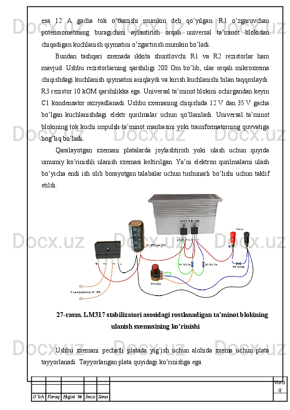 esa   12   A   gacha   tok   o’tkazishi   mumkin   deb   qo’yilgan.   R1   o’zgaruvchan
potensiometrning   buragichini   aylantirish   orqali   universal   ta’minot   blokidan
chiqadigan kuchlanish qiymatini o’zgartirish mumkin bo’ladi.
Bundan   tashqari   sxemada   ikkita   shuntlovchi   R1   va   R2   rezistorlar   ham
mavjud.   Ushbu   rezistorlarning   qarshiligi   200   О m   bo’lib,   ular   orqali   mikrosxema
chiqishdagi kuchlanish qiymatini aniqlaydi va kirish kuchlanishi bilan taqqoslaydi.
R3 rezistor 10 kOM qarshilikka ega. Universal ta’minot blokini ochirgandan keyin
C1 kondensator razryadlanadi. Ushbu sxemaning chiqishida 12 V dan 35 V gacha
bo’lgan   kuchlanishdagi   elektr   qurilmalar   uchun   qo’llaniladi.   Universal   ta’minot
blokining tok kuchi impulsli ta’minot manbasini yoki transformatorning quvvatiga
bog’liq bo’ladi. 
Qaralayotgan   sxemani   platalarda   joylashtirish   yoki   ulash   uchun   quyida
umumiy ko’rinishli   ulanish  sxemasi   keltirilgan.  Ya’ni   elektron qurilmalarni   ulash
bo’yicha endi  ish olib borayotgan talabalar  uchun tushunarli  bo’lishi  uchun taklif
etildi.
27-rasm. LM317 stabilizatori asosidagi rostlanadigan ta’minot blokining
ulanish sxemasining ko’rinishi
Ushbu   sxemani   pechatli   platada   yig’ish   uchun   alohida   sxema   uchun   plata
tayyorlanadi. Tayyorlangan   plata   quyidagi   ko ’ rinishga   ega . 
Vara
q
O ’ lch Varaq Hujjat   № Imzo Sana 