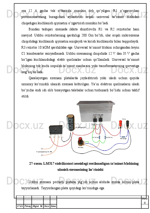 esa   12   A   gacha   tok   o’tkazishi   mumkin   deb   qo’yilgan.   R1   o’zgaruvchan
potensiometrning   buragichini   aylantirish   orqali   universal   ta’minot   blokidan
chiqadigan kuchlanish qiymatini o’zgartirish mumkin bo’ladi.
Bundan   tashqari   sxemada   ikkita   shuntlovchi   R1   va   R2   rezistorlar   ham
mavjud.   Ushbu   rezistorlarning   qarshiligi   200   О m   bo’lib,   ular   orqali   mikrosxema
chiqishdagi kuchlanish qiymatini aniqlaydi va kirish kuchlanishi bilan taqqoslaydi.
R3 rezistor 10 kOM qarshilikka ega. Universal ta’minot blokini ochirgandan keyin
C1 kondensator razryadlanadi. Ushbu sxemaning chiqishida 12 V dan 35 V gacha
bo’lgan   kuchlanishdagi   elektr   qurilmalar   uchun   qo’llaniladi.   Universal   ta’minot
blokining tok kuchi impulsli ta’minot manbasini yoki transformatorning quvvatiga
bog’liq bo’ladi. 
Qaralayotgan   sxemani   platalarda   joylashtirish   yoki   ulash   uchun   quyida
umumiy ko’rinishli   ulanish  sxemasi   keltirilgan.  Ya’ni   elektron qurilmalarni   ulash
bo’yicha endi  ish olib borayotgan talabalar  uchun tushunarli  bo’lishi  uchun taklif
etildi.
27-rasm. LM317 stabilizatori asosidagi rostlanadigan ta’minot blokining
ulanish sxemasining ko’rinishi
Ushbu   sxemani   pechatli   platada   yig’ish   uchun   alohida   sxema   uchun   plata
tayyorlanadi. Tayyorlangan   plata   quyidagi   ko ’ rinishga   ega . 
Vara
q
O ’ lch Varaq Hujjat   № Imzo Sana