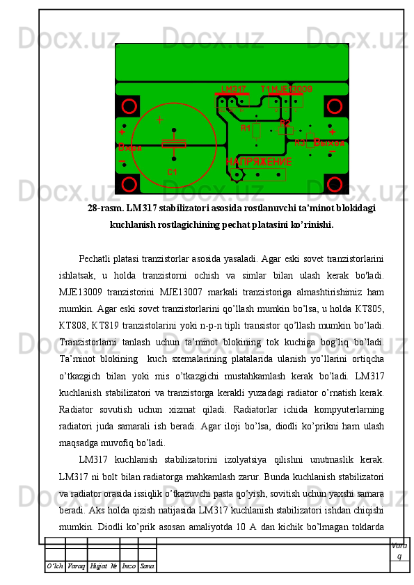 28-rasm. LM317 stabilizatori asosida rostlanuvchi ta’minot blokidagi
kuchlanish rostlagichining pechat platasini ko’rinishi.
Pechatli platasi tranzistorlar asosida yasaladi. Agar eski sovet tranzistorlarini
ishlatsak,   u   holda   tranzistorni   ochish   va   simlar   bilan   ulash   kerak   bo'ladi.
MJE13009   tranzistorini   MJE13007   markali   tranzistoriga   almashtirishimiz   ham
mumkin. Agar eski sovet tranzistorlarini qo’llash mumkin bo’lsa, u holda   КТ 805,
КТ 808,   КТ 819 tranzistolarini yoki  n-p-n tipli  transistor  qo’llash mumkin bo’ladi.
Tranzistorlarni   tanlash   uchun   ta’minot   blokining   tok   kuchiga   bog’liq   bo’ladi.
Ta’minot   blokining     kuch   sxemalarining   platalarida   ulanish   yo’llarini   ortiqcha
o’tkazgich   bilan   yoki   mis   o’tkazgichi   mustahkamlash   kerak   bo’ladi.   LM317
kuchlanish   stabilizatori   va   tranzistorga   kerakli   yuzadagi   radiator   o’rnatish   kerak.
Radiator   sovutish   uchun   xizmat   qiladi.   Radiatorlar   ichida   kompyuterlarning
radiatori   juda   samarali   ish   beradi.   Agar   iloji   bo’lsa,   diodli   ko’prikni   ham   ulash
maqsadga muvofiq bo’ladi.   
LM317   kuchlanish   stabilizatorini   izolyatsiya   qilishni   unutmaslik   kerak.
LM317 ni bolt bilan radiatorga mahkamlash zarur. Bunda kuchlanish stabilizatori
va radiator orasida issiqlik o’tkazuvchi pasta qo’yish, sovitish uchun yaxshi samara
beradi. Aks holda qizish natijasida LM317 kuchlanish stabilizatori ishdan chiqishi
mumkin.   Diodli   ko’prik   asosan   amaliyotda   10   A   dan   kichik   bo’lmagan   toklarda
Vara
q
O ’ lch Varaq Hujjat   № Imzo Sana 