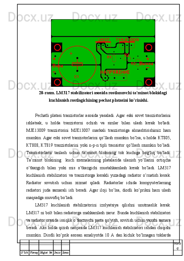 28-rasm. LM317 stabilizatori asosida rostlanuvchi ta’minot blokidagi
kuchlanish rostlagichining pechat platasini ko’rinishi.
Pechatli platasi tranzistorlar asosida yasaladi. Agar eski sovet tranzistorlarini
ishlatsak,   u   holda   tranzistorni   ochish   va   simlar   bilan   ulash   kerak   bo'ladi.
MJE13009   tranzistorini   MJE13007   markali   tranzistoriga   almashtirishimiz   ham
mumkin. Agar eski sovet tranzistorlarini qo’llash mumkin bo’lsa, u holda   КТ 805,
КТ 808,   КТ 819 tranzistolarini yoki  n-p-n tipli  transistor  qo’llash mumkin bo’ladi.
Tranzistorlarni   tanlash   uchun   ta’minot   blokining   tok   kuchiga   bog’liq   bo’ladi.
Ta’minot   blokining     kuch   sxemalarining   platalarida   ulanish   yo’llarini   ortiqcha
o’tkazgich   bilan   yoki   mis   o’tkazgichi   mustahkamlash   kerak   bo’ladi.   LM317
kuchlanish   stabilizatori   va   tranzistorga   kerakli   yuzadagi   radiator   o’rnatish   kerak.
Radiator   sovutish   uchun   xizmat   qiladi.   Radiatorlar   ichida   kompyuterlarning
radiatori   juda   samarali   ish   beradi.   Agar   iloji   bo’lsa,   diodli   ko’prikni   ham   ulash
maqsadga muvofiq bo’ladi.   
LM317   kuchlanish   stabilizatorini   izolyatsiya   qilishni   unutmaslik   kerak.
LM317 ni bolt bilan radiatorga mahkamlash zarur. Bunda kuchlanish stabilizatori
va radiator orasida issiqlik o’tkazuvchi pasta qo’yish, sovitish uchun yaxshi samara
beradi. Aks holda qizish natijasida LM317 kuchlanish stabilizatori ishdan chiqishi
mumkin.   Diodli   ko’prik   asosan   amaliyotda   10   A   dan   kichik   bo’lmagan   toklarda
Vara
q
O ’ lch Varaq Hujjat   № Imzo Sana