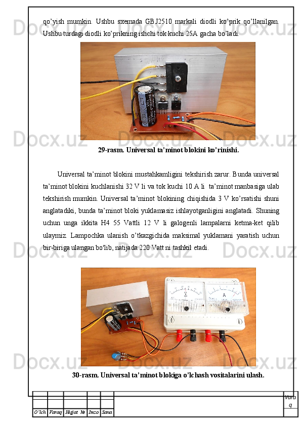 qo’yish   mumkin.   Ushbu   sxemada   GBJ2510   markali   diodli   ko’prik   qo’llanilgan.
Ushbu turdagi diodli ko’prikning ishchi tok kuchi 25 А  gacha bo’ladi. 
29-rasm. Universal ta’minot blokini ko’rinishi.
Universal ta’minot blokini mustahkamligini tekshirish zarur. Bunda universal
ta’minot blokini kuchlanishi 32 V li va tok kuchi 10 A li  ta’minot manbasiga ulab
tekshirish mumkin. Universal  ta’minot blokining chiqishida 3 V ko’rsatishi  shuni
anglatadiki, bunda ta’minot bloki yuklamasiz ishlayotganligini anglatadi. Shuning
uchun   unga   ikkita   H4   55   Vattli   12   V   li   galogenli   lampalarni   ketma-ket   qilib
ulaymiz.   Lampochka   ulanish   o’tkazgichida   maksimal   yuklamani   yaratish   uchun
bir-biriga ulangan bo'lib, natijada 220 Vatt ni tashkil etadi. 
30-rasm. Universal ta’minot blokiga o’lchash vositalarini ulash.
Vara
q
O ’ lch Varaq Hujjat   № Imzo Sana