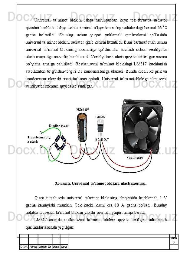 Universal   ta’minot   blokini   ishga   tushirgandan   keyn   tez   fursatda   radiator
qizishni boshladi. Ishga tushib 5 minut o’tgandan so’ng radiatordagi harorat 65  0
C
gacha   ko’tarildi.   Shuning   uchun   yuqori   yuklamali   qurilmalarni   qo’llashda
universal ta’minot blokini radiator qizib ketishi kuzatildi. Buni bartaraf etish uchun
universal   ta’minot   blokining   sxemasiga   qo’shimcha   sovitish   uchun   ventilyator
ulash maqsadga muvofiq hisoblanadi. Ventilyatorni ulash quyida keltirilgan sxema
bo’yicha   amalga   oshiriladi.   Rostlanuvchi   ta’minot   blokidagi   LM317   kuchlanish
stabilizatori to’g’ridan-to’g’ri C1 kondensatoriga ulanadi. Bunda diodli ko’prik va
kondensator   ulanishi   shart   bo’lmay   qoladi.   Universal   ta’minot   blokiga   ulanuvchi
ventilyator sxemasi quyida ko’rsatilgan.
31-rasm. Universal ta’minot blokini ulash sxemasi.
Qisqa   tutashuvda   universal   ta’minot   blokining   chiqishida   kuchlanish   1   V
gacha   kamayishi   mumkin.   Tok   kuchi   kuchi   esa   10   A   gacha   bo’ladi.   Bunday
holatda universal ta’minot blokini yaxshi sovitish, yuqori natija beradi.
LM317   asosida   rostlanuvchi   ta’minot   blokini   quyida   berilgan   radiotexnik
qurilmalar asosida yig’ilgan:
Vara
q
O ’ lch Varaq Hujjat   № Imzo Sana 