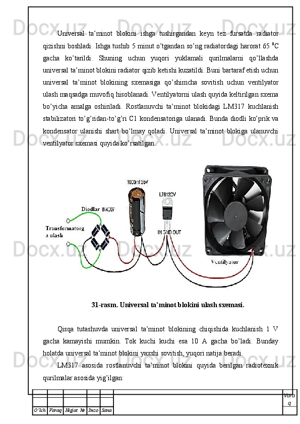 Universal   ta’minot   blokini   ishga   tushirgandan   keyn   tez   fursatda   radiator
qizishni boshladi. Ishga tushib 5 minut o’tgandan so’ng radiatordagi harorat 65  0
C
gacha   ko’tarildi.   Shuning   uchun   yuqori   yuklamali   qurilmalarni   qo’llashda
universal ta’minot blokini radiator qizib ketishi kuzatildi. Buni bartaraf etish uchun
universal   ta’minot   blokining   sxemasiga   qo’shimcha   sovitish   uchun   ventilyator
ulash maqsadga muvofiq hisoblanadi. Ventilyatorni ulash quyida keltirilgan sxema
bo’yicha   amalga   oshiriladi.   Rostlanuvchi   ta’minot   blokidagi   LM317   kuchlanish
stabilizatori to’g’ridan-to’g’ri C1 kondensatoriga ulanadi. Bunda diodli ko’prik va
kondensator   ulanishi   shart   bo’lmay   qoladi.   Universal   ta’minot   blokiga   ulanuvchi
ventilyator sxemasi quyida ko’rsatilgan.
31-rasm. Universal ta’minot blokini ulash sxemasi.
Qisqa   tutashuvda   universal   ta’minot   blokining   chiqishida   kuchlanish   1   V
gacha   kamayishi   mumkin.   Tok   kuchi   kuchi   esa   10   A   gacha   bo’ladi.   Bunday
holatda universal ta’minot blokini yaxshi sovitish, yuqori natija beradi.
LM317   asosida   rostlanuvchi   ta’minot   blokini   quyida   berilgan   radiotexnik
qurilmalar asosida yig’ilgan:
Vara
q
O ’ lch Varaq Hujjat   № Imzo Sana