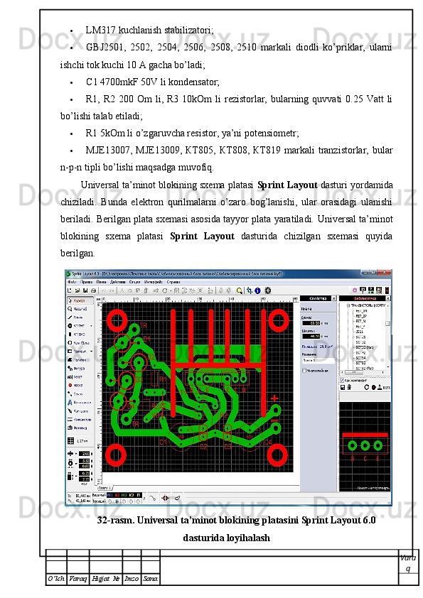  LM317 kuchlanish stabilizatori;
 GBJ2501,   2502,   2504,   2506,   2508,   2510   markali   diodli   ko’priklar,   ularni
ishchi tok kuchi 10 A gacha bo’ladi;
 С 1 4700mkF 50V li kondensator;
 R1, R2  200   О m  li, R3 10kOm  li  rezistorlar, bularning quvvati  0.25 Vatt  li
bo’lishi talab etiladi;
 R1 5kOm li o’zgaruvcha resistor, ya’ni potensiometr;
 MJE13007,   MJE13009,   КТ 805,   КТ 808,   КТ 819  markali   tranzistorlar,  bular
n-p-n tipli bo’lishi maqsadga muvofiq.
Universal ta’minot blokining sxema platasi  Sprint Layout  dasturi yordamida
chiziladi.   Bunda   elektron   qurilmalarni   o’zaro   bog’lanishi,   ular   orasidagi   ulanishi
beriladi. Berilgan plata sxemasi asosida tayyor plata yaratiladi.   Universal ta’minot
blokining   sxema   platasi   Sprint   Layout   dasturida   chizilgan   sxemasi   quyida
berilgan. 
32-rasm. Universal ta’minot blokining platasini Sprint Layout 6.0
dasturida loyihalash
Vara
q
O ’ lch Varaq Hujjat   № Imzo Sana 