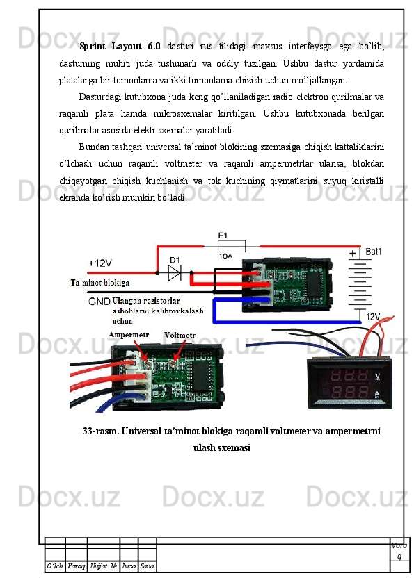 Sprint   Layout   6.0   dasturi   rus   tilidagi   maxsus   interfeysga   ega   bo’lib,
dasturning   muhiti   juda   tushunarli   va   oddiy   tuzilgan.   Ushbu   dastur   yordamida
platalarga bir tomonlama va ikki tomonlama chizish uchun mo’ljallangan. 
Dasturdagi kutubxona juda keng qo’llaniladigan radio elektron qurilmalar va
raqamli   plata   hamda   mikrosxemalar   kiritilgan.   Ushbu   kutubxonada   berilgan
qurilmalar asosida elektr sxemalar yaratiladi. 
Bundan tashqari   universal ta’minot blokining sxemasiga chiqish kattaliklarini
o’lchash   uchun   raqamli   voltmeter   va   raqamli   ampermetrlar   ulansa,   blokdan
chiqayotgan   chiqish   kuchlanish   va   tok   kuchining   qiymatlarini   suyuq   kiristalli
ekranda ko’rish mumkin bo’ladi.  
33-rasm. Universal ta’minot blokiga raqamli voltmeter va ampermetrni
ulash sxemasi
Vara
q
O ’ lch Varaq Hujjat   № Imzo Sana 