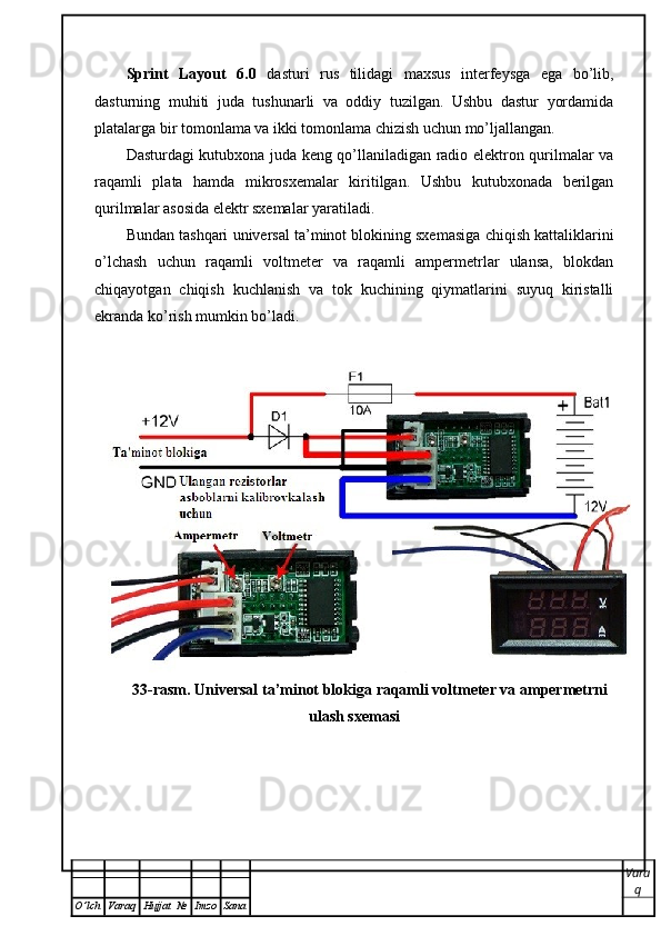 Sprint   Layout   6.0   dasturi   rus   tilidagi   maxsus   interfeysga   ega   bo’lib,
dasturning   muhiti   juda   tushunarli   va   oddiy   tuzilgan.   Ushbu   dastur   yordamida
platalarga bir tomonlama va ikki tomonlama chizish uchun mo’ljallangan. 
Dasturdagi kutubxona juda keng qo’llaniladigan radio elektron qurilmalar va
raqamli   plata   hamda   mikrosxemalar   kiritilgan.   Ushbu   kutubxonada   berilgan
qurilmalar asosida elektr sxemalar yaratiladi. 
Bundan tashqari   universal ta’minot blokining sxemasiga chiqish kattaliklarini
o’lchash   uchun   raqamli   voltmeter   va   raqamli   ampermetrlar   ulansa,   blokdan
chiqayotgan   chiqish   kuchlanish   va   tok   kuchining   qiymatlarini   suyuq   kiristalli
ekranda ko’rish mumkin bo’ladi.  
33-rasm. Universal ta’minot blokiga raqamli voltmeter va ampermetrni
ulash sxemasi
Vara
q
O ’ lch Varaq Hujjat   № Imzo Sana