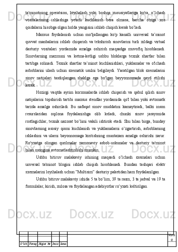 ta'minotining   operatsion,   loyihalash   yoki   boshqa   xususiyatlariga   ko'ra,   o’lchash
vositalarining   ishlashiga   yetarli   kuchlanish   bera   olmasa,   barcha   o'ziga   xos
qoidalarni hisobga olgan holda yangisini ishlab chiqish kerak bo’ladi.
Maxsus   foydalanish   uchun   mo'ljallangan   ko'p   kanalli   universal   ta’minot
quvvat   manbalarini   ishlab   chiqarish   va   tekshirish   sinovlarini   turli   xildagi   virtual
dasturiy   vositalari   yordamida   amalga   oshirish   maqsadga   muvofiq   hisoblanadi.
Sinovlarning   mazmuni   va   ketma-ketligi   ushbu   bloklarga   texnik   shartlar   bilan
tartibga   solinadi.   Texnik   shartlar   ta’minot   kuchlanishlari,   yuklamalar   va   o'lchash
asboblarini   ulash   uchun   sxematik   usulni   belgilaydi.   Yaratilgan   blok   sxemalarini
sinov   natijalari   tasdiqlangan   shaklga   ega   bo'lgan   bayyonnomada   qayd   etilishi
kerak.
Hozirgi   vaqtda   ayrim   korxonalarda   ishlab   chiqarish   va   qabul   qilish   sinov
natijalarini   topshirish   tartibi   maxsus   stendlar   yordamida   qo'l   bilan   yoki   avtomatk
tarzda   amalga   oshiriladi.   Bu   nafaqat   sinov   muddatini   kamaytiradi,   balki   inson
resurslaridan   oqilona   foydalanishga   olib   keladi,   chunki   sinov   jarayonida
rostlagichlar, texnik nazorat bo’limi vakili ishtirok etadi. Shu bilan birga, bunday
sinovlarning   asosiy   qismi   kuchlanish   va   yuklamalarni   o’zgartirish,   asboblarning
ishlashini   va   ularni   bayonnomaga   kiritishning   muntazam   amalga   oshirishi   zarur.
Ro'yxatga   olingan   qurilmalar   zamonaviy   asbob-uskunalar   va   dasturiy   ta'minot
bilan osongina avtomatlashtirilishi mumkin. 
Ushbu   bitiruv   malakaviy   ishining   maqsadi   o’lchash   sxemalari   uchun
unversal   ta'minot   blogini   ishlab   chiqish   hisoblanadi.   Bundan   tashqari   elektr
sxemalarini loyihalash uchun ”Multisim” dasturiy paketidan ham foydalanilgan.
Ushbu   bitiruv malakaviy   ishida 5 ta bo’lim, 39 ta rasm, 3 ta jadval va 19 ta
formulalar, kirish, xulosa va foydalangan adabiyotlar ro’yxati keltirilgan.
Vara
q
O ’ lch Varaq Hujjat   № Imzo Sana 