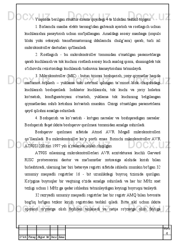 Yuqorida berilgan struktur sxema quyidagi 4 ta blokdan tashkil topgan:
1. Birlamchi manba elektr tarmog'idan galvanik ajratish va rostlagich uchun
kuchlanishni   pasaytirish   uchun   mo'ljallangan.   Amaldagi   asosiy   manbaga   (impuls
bloki   yoki   seksiyali   transformatorning   ikkilamchi   chulg’ami)   qarab,   turli   xil
mikrokontroller dasturlari qo'llaniladi.
2.   Rostlagich   -   bu   mikrokontroller   tomonidan   o'rnatilgan   parametrlarga
qarab kuchlanish va tok kuchini rostlash asosiy kuch analog qismi, shuningdek tok
o'lchovchi rezistoridagi kuchlanish tushuvini kamaytirishini ta'minlaydi.
3. Mikrokontroller (MK) - butun tizimni boshqarish, joriy qiymatlar haqida
ma'lumot   to'plash   –   yuklama   toki   iste'mol   qilingan   ta’minot   blok   chiqishidagi
kuchlanish   boshqariladi.   Indikator   kuchlanishi,   tok   kuchi   va   joriy   holatini
ko'rsatish,   konfiguratsiyani   o'rnatish,   yuklama   tok   kuchining   belgilangan
qiymatlardan   oshib   ketishini   ko'rsatish   mumkin.   Oxirgi   o'rnatilgan   parametrlarni
qayd qilishni amalga oshiriladi.
4.   Boshqarish   va   ko’rsatish   -   ko'rgan   narsalar   va   boshqaradigan   narsalar.
Boshqarish faqat ikkita boshqaruv qurilmasi tomonidan amalga oshiriladi.
Boshqaruv   qurilmasi   sifatida   Atmel   AVR   Mega8   mikrokontrolleri
qo’llaniladi.   Bu   mikrokontroller   ko’p   portli   emas.   Birinchi   mikrokontroller   AVR
AT90S1200 turi 1997 yili o’rtalarida ishlab chiqilgan. 
AT90S   oilasining   mikrokontrollerlari   AVR   arxitekturasi   kuchli   Garvard
RISC   protsessorini   dastur   va   ma'lumotlar   xotirasiga   alohida   kirish   bilan
birlashtiradi, ularning har biri batareya registri sifatida ishlashi mumkin bo'lgan 32
umumiy   maqsadli   registrlar   16   -   bit   uzunlikdagi   buyruq   tizimida   qurilgan.
Ko'pgina   buyruqlar   bir   vaqtning   o'zida   amalga   oshiriladi   va   har   bir   MHz   soat
tezligi uchun 1 MHz ga qadar ishlashni ta'minlaydigan keyingi buyruqni tanlaydi.
32 razryadli umumiy maqsadli registrlar har bir registr AMQ bilan bevosita
bog'liq   bo'lgan   tezkor   kirish   registridan   tashkil   qiladi.   Bitta   sikl   uchun   ikkita
operand   ro'yxatga   olish   faylidan   tanlanadi   va   natija   ro'yxatga   olish   fayliga
Vara
q
O ’ lch Varaq Hujjat   № Imzo Sana