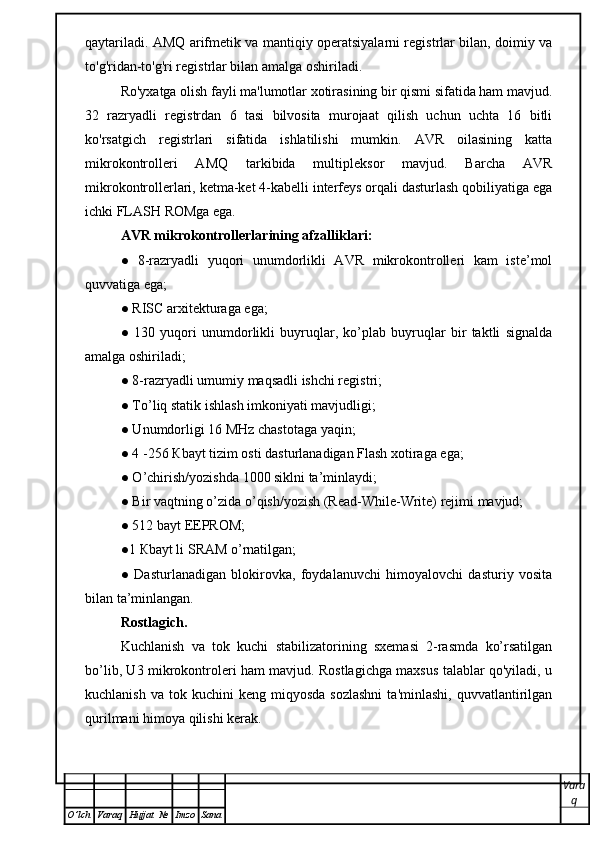 qaytariladi. AMQ arifmetik va mantiqiy operatsiyalarni registrlar bilan, doimiy va
to'g'ridan-to'g'ri registrlar bilan amalga oshiriladi.
Ro'yxatga olish fayli ma'lumotlar xotirasining bir qismi sifatida ham mavjud.
32   razryadli   registrdan   6   tasi   bilvosita   murojaat   qilish   uchun   uchta   16   bitli
ko'rsatgich   registrlari   sifatida   ishlatilishi   mumkin.   AVR   oilasining   katta
mikrokontrolleri   AMQ   tarkibida   multipleksor   mavjud.   Barcha   AVR
mikrokontrollerlari, ketma-ket 4-kabelli interfeys orqali dasturlash qobiliyatiga ega
ichki FLASH  ROM ga ega.
AVR mikrokontrollerlarining afzalliklari: 
●   8-razryadli   yuqori   unumdorlikli   AVR   mikrokontrolleri   kam   iste’mol
quvvatiga ega;
● RISC arxitekturaga ega;
●   130   yuqori   unumdorlikli   buyruqlar,   ko’plab   buyruqlar   bir   taktli   signalda
amalga oshiriladi;
● 8-razryadli umumiy maqsadli ishchi registri;  
● To’liq statik ishlash imkoniyati mavjudligi;
● Unumdorligi 16 MHz chastotaga yaqin;
● 4 -256  К bayt tizim osti dasturlanadigan Flash xotiraga ega;
● O’chirish/yozishda 1000 siklni ta’minlaydi;
● Bir vaqtning o’zida o’qish/yozish (Read-While-Write) rejimi mavjud;
● 512 bayt EEPROM;
●1  К bayt li SRAM o’rnatilgan;
●   Dasturlanadigan   blokirovka,   foydalanuvchi   himoyalovchi   dasturiy   vosita
bilan ta’minlangan.
Rostlagich.
Kuchlanish   va   tok   kuchi   stabilizatorining   sxemasi   2-rasmda   ko’rsatilgan
bo’lib, U3 mikrokontroleri ham mavjud. Rostlagichga maxsus talablar qo'yiladi, u
kuchlanish  va   tok  kuchini   keng  miqyosda  sozlashni  ta'minlashi,  quvvatlantirilgan
qurilmani himoya qilishi kerak.
Vara
q
O ’ lch Varaq Hujjat   № Imzo Sana