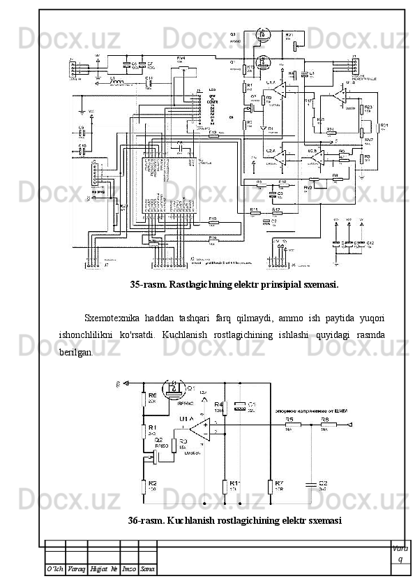 35-rasm. Rastlagichning elektr prinsipial sxemasi.
Sxemotexnika   haddan   tashqari   farq   qilmaydi,   ammo   ish   paytida   yuqori
ishonchlilikni   ko'rsatdi.   Kuchlanish   rostlagichining   ishlashi   quyidagi   rasmda
berilgan.
36- rasm .  Kuchlanish   rostlagichining   elektr   sxemasi
Vara
q
O ’ lch Varaq Hujjat   № Imzo Sana 