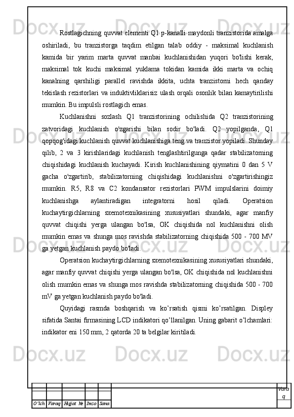 Rostlagichning   quvvat   elementi   Q 1   p - kanalli   maydonli   tranzistorida   amalga
oshiriladi ,   bu   tranzistorga   taqdim   etilgan   talab   oddiy   -   maksimal   kuchlanish
kamida   bir   yarim   marta   quvvat   manbai   kuchlanishidan   yuqori   bo ' lishi   kerak ,
maksimal   tok   kuchi   maksimal   yuklama   tokidan   kamida   ikki   marta   va   ochiq
kanalning   qarshiligi   parallel   ravishda   ikkita ,   uchta   tranzistorni   hech   qanday
tekislash   rezistorlari   va   induktivliklarisiz   ulash   orqali   osonlik   bilan   kamaytirilishi
mumkin .  Bu   impulsli   rostlagich   emas . 
Kuchlanishni   sozlash   Q 1   tranzistorining   ochilishida   Q 2   tranzistorining
zatvoridagi   kuchlanish   o ' zgarishi   bilan   sodir   bo ' ladi .   Q2   yopilganda,   Q1
qopqog'idagi kuchlanish quvvat kuchlanishiga teng va tranzistor yopiladi. Shunday
qilib,   2   va   3   kirishlaridagi   kuchlanish   tenglashtirilgunga   qadar   stabilizatorning
chiqishidagi   kuchlanish   kuchayadi.   Kirish   kuchlanishining   qiymatini   0   dan   5   V
gacha   o'zgartirib,   stabilizatorning   chiqishidagi   kuchlanishni   o'zgartirishingiz
mumkin.   R5,   R8   va   C2   kondansator   rezistorlari   PWM   impulslarini   doimiy
kuchlanishga   aylantiradigan   integratorni   hosil   qiladi.   Operatsion
kuchaytirgichlarning   sxemotexnikasining   xususiyatlari   shundaki,   agar   manfiy
quvvat   chiqishi   yerga   ulangan   bo'lsa,   OK   chiqishida   nol   kuchlanishni   olish
mumkin emas  va  shunga  mos  ravishda  stabilizatorning chiqishida   500 -  700  MV
ga yetgan kuchlanish paydo bo'ladi.
Operatsion kuchaytirgichlarning sxemotexnikasining xususiyatlari shundaki,
agar manfiy quvvat chiqishi yerga ulangan bo'lsa, OK chiqishida nol kuchlanishni
olish mumkin emas va shunga mos ravishda stabilizatorning chiqishida 500 - 700
mV ga yetgan kuchlanish paydo bo'ladi.
Quyidagi   rasmda   boshqarish   va   ko’rsatish   qismi   ko’rsatilgan.   Displey
sifatida Santai firmasining LCD indikatori qo’llanilgan. Uning gabarit o’lchamlari:
indikator eni 150 mm, 2 qatorda 20 ta belgilar kiritiladi.
Vara
q
O ’ lch Varaq Hujjat   № Imzo Sana