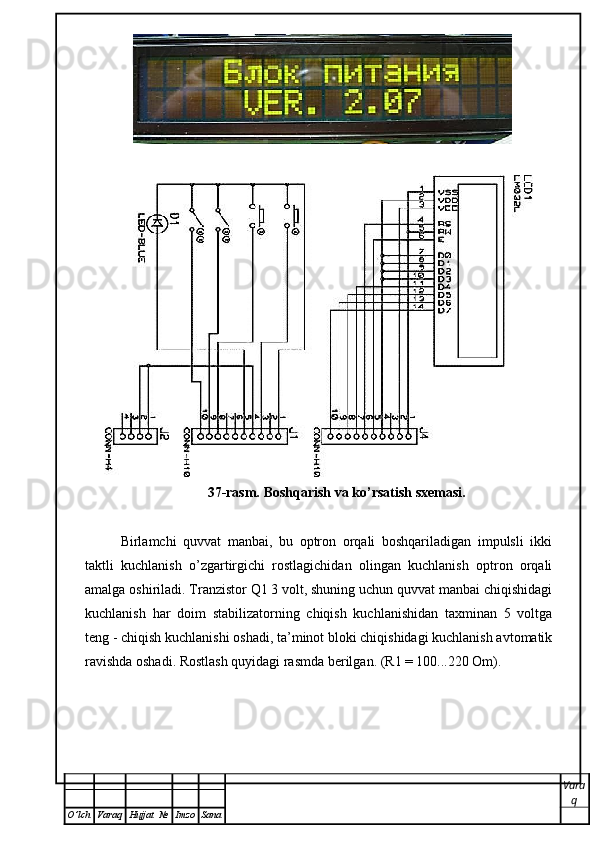 37-rasm. Boshqarish va ko’rsatish sxemasi.
Birlamchi   quvvat   manbai,   bu   optron   orqali   boshqariladigan   impulsli   ikki
taktli   kuchlanish   o’zgartirgichi   rostlagichidan   olingan   kuchlanish   optron   orqali
amalga oshiriladi. Tranzistor Q1 3 volt, shuning uchun quvvat manbai chiqishidagi
kuchlanish   har   doim   stabilizatorning   chiqish   kuchlanishidan   taxminan   5   voltga
teng - chiqish kuchlanishi oshadi, ta’minot bloki chiqishidagi kuchlanish avtomatik
ravishda oshadi. Rostlash quyidagi rasmda berilgan. (R1 = 100...220 Om).
Vara
q
O ’ lch Varaq Hujjat   № Imzo Sana 