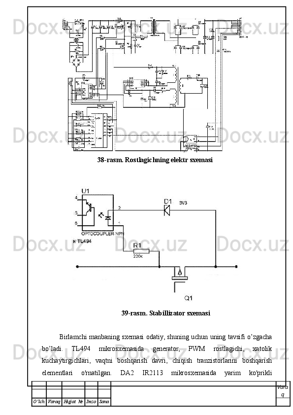 38-rasm. Rostlagichning elektr sxemasi
39-rasm. Stabillizator sxemasi
 
Birlamchi manbaning sxemasi odatiy, shuning uchun uning tavsifi o’zgacha
bo’ladi.   TL494   mikrosxemasida   generator,   PWM   rostlagichi,   xatolik
kuchaytirgichlari,   vaqtni   boshqarish   davri,   chiqish   tranzistorlarini   boshqarish
elementlari   o'rnatilgan.   D A 2   IR2113   mikrosxemasida   yarim   ko'prikli
Vara
q
O ’ lch Varaq Hujjat   № Imzo Sana 