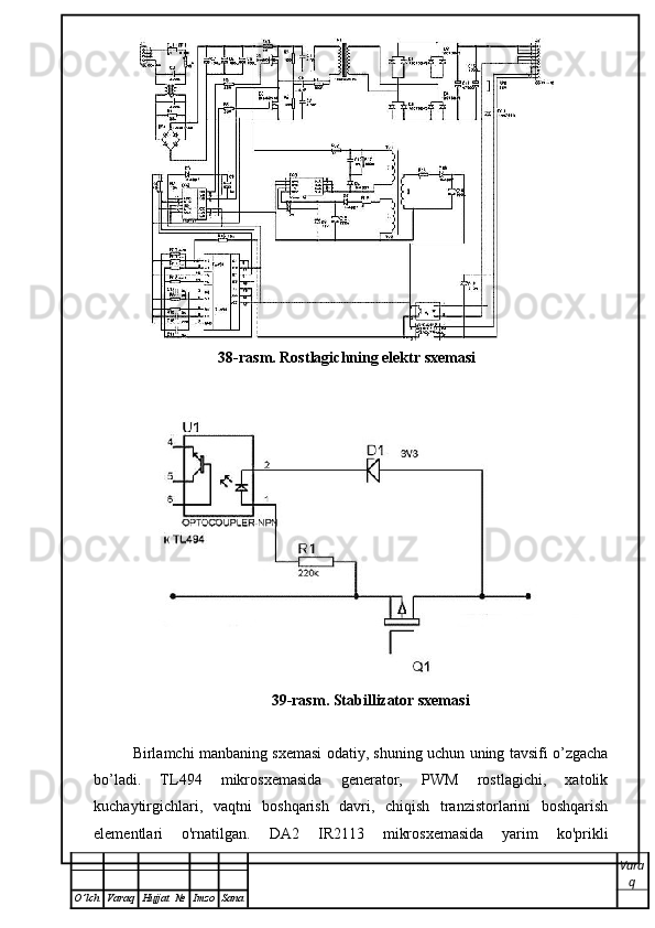 38-rasm. Rostlagichning elektr sxemasi
39-rasm. Stabillizator sxemasi
 
Birlamchi manbaning sxemasi odatiy, shuning uchun uning tavsifi o’zgacha
bo’ladi.   TL494   mikrosxemasida   generator,   PWM   rostlagichi,   xatolik
kuchaytirgichlari,   vaqtni   boshqarish   davri,   chiqish   tranzistorlarini   boshqarish
elementlari   o'rnatilgan.   D A 2   IR2113   mikrosxemasida   yarim   ko'prikli
Vara
q
O ’ lch Varaq Hujjat   № Imzo Sana