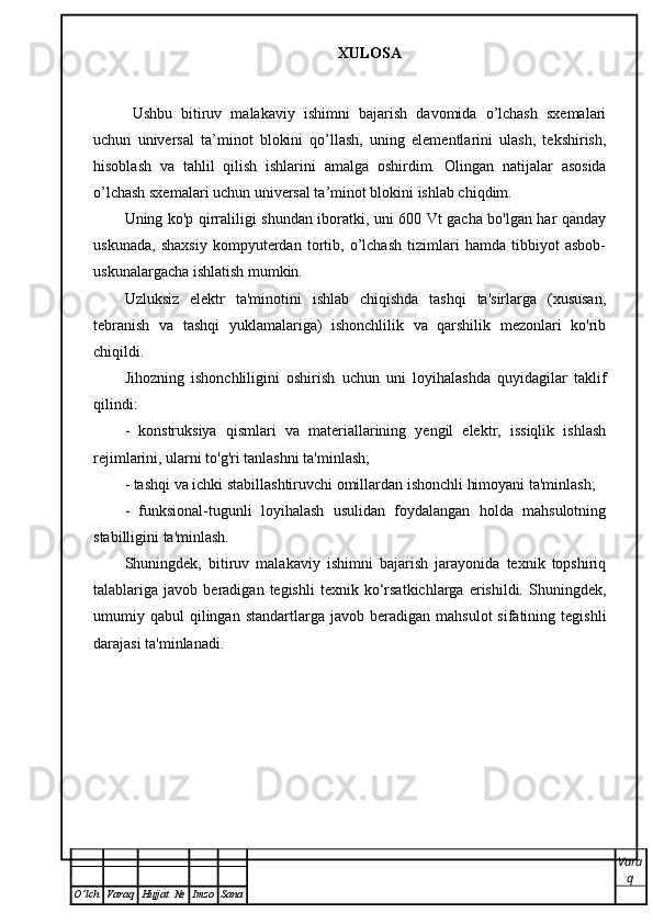 XULOSA
Ushbu   bitiruv   malakaviy   ish imni   bajarish   davomida   o’lchash   sxemalari
uchun   universal   ta’minot   blokini   qo’llash,   uning   elementlarini   ulash,   tekshirish,
hisoblash   va   tahlil   qilish   ishlarini   amalga   oshirdim.   Olingan   natijalar   asosida
o’lchash sxemalari uchun universal ta’minot blokini ishlab chiqdim.
Uning ko'p qirraliligi shundan iboratki, uni 600 Vt gacha bo'lgan har qanday
uskunada,   shaxsiy   kompyuterdan   tortib,   o’lchash   tizimlari   hamda   tibbiyot   asbob-
uskunalargacha ishlatish mumkin.
Uzluksiz   elektr   ta'minotini   ishlab   chiqishda   tashqi   ta'sirlarga   (xususan,
tebranish   va   tashqi   yuklamalariga)   ishonchlilik   va   qarshilik   mezonlari   ko'rib
chiqildi.
Jihozning   ishonchliligini   oshirish   uchun   uni   loyihalashda   quyidagilar   taklif
qilindi:
-   konstruksiya   qismlari   va   materiallarining   yengil   elektr,   issiqlik   ishlash
rejimlarini, ularni to'g'ri tanlashni ta'minlash;
- tashqi va ichki stabillashtiruvchi omillardan ishonchli himoyani ta'minlash;
-   funksional-tugunli   loyihalash   usulidan   foydalangan   holda   mahsulotning
stabilligini ta'minlash.
Shuningdek,   bitiruv   malakaviy   ishimni   bajarish   jarayonida   texnik   topshiriq
talablariga  javob   beradigan  tegishli   texnik   ko‘rsatkichlarga   erishildi.   Shuningdek,
umumiy  qabul   qilingan   standartlarga   javob  beradigan   mahsulot  sifatining  tegishli
darajasi ta'minlanadi.
Vara
q
O ’ lch Varaq Hujjat   № Imzo Sana