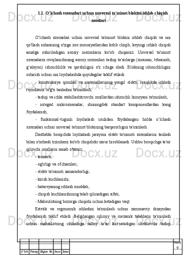 1.1. O’lchash sxemalari uchun unversal ta'minot blokini ishlab chiqish
asoslari
O’lchash   sxemalari   uchun   unversal   ta'minot   blokini   ishlab   chiqish   va   uni
qo'llash sohasining o'ziga xos xususiyatlaridan kelib chiqib, keyingi ishlab chiqish
amalga   oshiriladigan   asosiy   mezonlarni   ko'rib   chiqamiz.   Unversal   ta'minot
sxemalarni rivojlanishining asosiy mezonlari tashqi ta'sirlarga (xususan, tebranish,
g’alayon)   ishonchlilik   va   qarshiligini   o'z   ichiga   oladi.   Blokning   ishonchliligini
oshirish uchun uni loyihalashda quyidagilar taklif etiladi:
-   konstruksiya   qismlari   va   materiallarining   yengil   elektr,   issiqlikda   ishlash
rejimlarini to'g'ri tanlashni ta'minlash;
- tashqi va ichki stabillashtiruvchi omillardan ishonchli himoyani ta'minlash;
-   integral   mikrosxemalar,   shuningdek   standart   komponentlardan   keng
foydalanish;
-   funksional-tugunli   loyihalash   usulidan   foydalangan   holda   o’lchash
sxemalari uchun unversal ta'minot blokining barqarorligini ta'minlash.
Dastlabki   bosqichda   loyihalash   jarayoni   elektr   ta'minoti   sxemalarini   tanlash
bilan o'xshash tizimlarni ko'rib chiqishdir zarur hisoblanadi. Ushbu bosqichga ta'sir
qiluvchi omillarni sanab o'tamiz:
- tannarx;
- og'irligi va o'lchamlari;
- elektr ta'minoti samaradorligi;
- kirish kuchlanishi;
- batareyaning ishlash muddati;
- chiqish kuchlanishining talab qilinadigan sifati;
- Mahsulotning bozorga chiqishi uchun ketadigan vaqt.
Estetik   va   ergonomik   ishlashni   ta'minlash   uchun   zamonaviy   dizayndan
foydalanish   taklif   etiladi.   Belgilangan   iqlimiy   va   mexanik   talablarni   ta'minlash
uchun   mahsulotning   ishlashiga   salbiy   ta'sir   ko'rsatadigan   cheklovchi   tashqi
Vara
q
O ’ lch Varaq Hujjat   № Imzo Sana