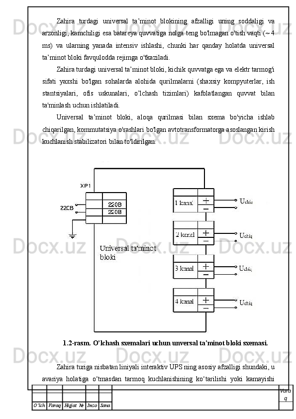 Zahira   turdagi   universal   ta’minot   blokining   afzalligi   uning   soddaligi   va
arzonligi, kamchiligi esa batareya quvvatiga nolga teng bo'lmagan o'tish vaqti (~ 4
ms)   va   ularning   yanada   intensiv   ishlashi,   chunki   har   qanday   holatda   universal
ta’minot bloki favqulodda rejimga o'tkaziladi.
Zahira turdagi universal ta’minot bloki, kichik quvvatga ega va elektr tarmog'i
sifati   yaxshi   bo'lgan   sohalarda   alohida   qurilmalarni   (shaxsiy   kompyuterlar,   ish
stantsiyalari,   ofis   uskunalari,   o’lchash   tizimlari)   kafolatlangan   quvvat   bilan
ta'minlash uchun ishlatiladi.
Universal   ta’minot   bloki,   aloqa   qurilmasi   bilan   sxema   bo'yicha   ishlab
chiqarilgan, kommutatsiya o'rashlari bo'lgan avtotransformatorga asoslangan kirish
kuchlanish stabilizatori bilan to'ldirilgan.
1.2-rasm.  O’lchash sxemalari uchun unversal ta'minot bloki sxemasi.
Zahira turiga nisbatan liniyali interaktiv UPS ning asosiy afzalligi shundaki, u
avariya   holatiga   o‘tmasdan   tarmoq   kuchlanishining   ko‘tarilishi   yoki   kamayishi
Vara
q
O ’ lch Varaq Hujjat   № Imzo Sana 