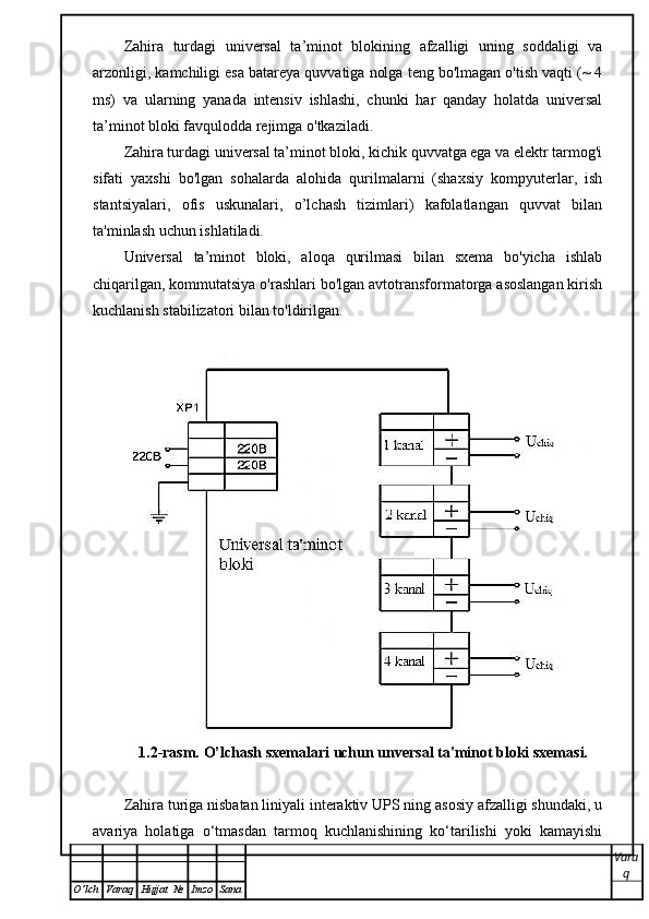 Zahira   turdagi   universal   ta’minot   blokining   afzalligi   uning   soddaligi   va
arzonligi, kamchiligi esa batareya quvvatiga nolga teng bo'lmagan o'tish vaqti (~ 4
ms)   va   ularning   yanada   intensiv   ishlashi,   chunki   har   qanday   holatda   universal
ta’minot bloki favqulodda rejimga o'tkaziladi.
Zahira turdagi universal ta’minot bloki, kichik quvvatga ega va elektr tarmog'i
sifati   yaxshi   bo'lgan   sohalarda   alohida   qurilmalarni   (shaxsiy   kompyuterlar,   ish
stantsiyalari,   ofis   uskunalari,   o’lchash   tizimlari)   kafolatlangan   quvvat   bilan
ta'minlash uchun ishlatiladi.
Universal   ta’minot   bloki,   aloqa   qurilmasi   bilan   sxema   bo'yicha   ishlab
chiqarilgan, kommutatsiya o'rashlari bo'lgan avtotransformatorga asoslangan kirish
kuchlanish stabilizatori bilan to'ldirilgan.
1.2-rasm.  O’lchash sxemalari uchun unversal ta'minot bloki sxemasi.
Zahira turiga nisbatan liniyali interaktiv UPS ning asosiy afzalligi shundaki, u
avariya   holatiga   o‘tmasdan   tarmoq   kuchlanishining   ko‘tarilishi   yoki   kamayishi
Vara
q
O ’ lch Varaq Hujjat   № Imzo Sana