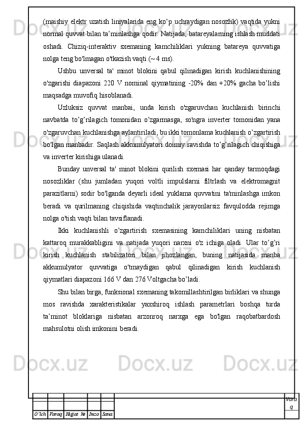 (maishiy elektr uzatish liniyalarida eng ko‘p uchraydigan nosozlik) vaqtida yukni
normal quvvat bilan ta’minlashga qodir. Natijada, batareyalarning ishlash muddati
oshadi.   Chiziq-interaktiv   sxemaning   kamchiliklari   yukning   batareya   quvvatiga
nolga teng bo'lmagan o'tkazish vaqti (~ 4 ms).
Ushbu   unversal   ta'   minot   blokini   qabul   qilinadigan   kirish   kuchlanishining
o'zgarishi   diapazoni   220   V   nominal   qiymatining   -20%   dan   +20%   gacha   bo’lishi
maqsadga muvofiq hisoblanadi.
Uzluksiz   quvvat   manbai,   unda   kirish   o'zgaruvchan   kuchlanish   birinchi
navbatda   to’g’rilagich   tomonidan   o’zgarmasga,   so'ngra   inverter   tomonidan   yana
o'zgaruvchan kuchlanishga aylantiriladi, bu ikki tomonlama kuchlanish o’zgartirish
bo'lgan manbadir. Saqlash akkumulyatori doimiy ravishda to’g’rilagich chiqishiga
va inverter kirishiga ulanadi.
Bunday   unversal   ta'   minot   blokini   qurilish   sxemasi   har   qanday   tarmoqdagi
nosozliklar   (shu   jumladan   yuqori   voltli   impulslarni   filtrlash   va   elektromagnit
parazitlarni)   sodir   bo'lganda   deyarli   ideal   yuklama   quvvatini   ta'minlashga   imkon
beradi   va   qurilmaning   chiqishida   vaqtinchalik   jarayonlarsiz   favqulodda   rejimga
nolga o'tish vaqti bilan tavsiflanadi.
Ikki   kuchlanishli   o’zgartirish   sxemasining   kamchiliklari   uning   nisbatan
kattaroq   murakkabligini   va   natijada   yuqori   narxni   o'z   ichiga   oladi.   Ular   to’g’ri
kirish   kuchlanish   stabilizatori   bilan   jihozlangan,   buning   natijasida   manba
akkumulyator   quvvatiga   o'tmaydigan   qabul   qilinadigan   kirish   kuchlanish
qiymatlari diapazoni 166 V dan 276 Voltgacha bo’ladi.
Shu bilan birga, funksional sxemaning takomillashtirilgan birliklari va shunga
mos   ravishda   xarakteristikalar   yaxshiroq   ishlash   parametrlari   boshqa   turda
ta’minot   bloklariga   nisbatan   arzonroq   narxga   ega   bo'lgan   raqobatbardosh
mahsulotni olish imkonini beradi.
Vara
q
O ’ lch Varaq Hujjat   № Imzo Sana