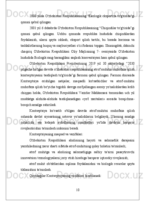 2000 yilda O'zbekiston Respublikasining "Ekologik ekspertiza to'g'risida"gi
qonuni qabul qilingan. 
2001 yil 6 dekabrda O'zbekiston Respublikasining "Chiqindilar to'g'risida”gi
qonuni   qabul   qilingan.   Ushbu   qonunda   respublika   hududida   chiqindilardan
foydalanish,   ularni   qayta   ishlash,   eksport   qilish   tartibi,   bu   borada   korxona   va
tashkilotlarning huquq va majburiyatlari o'z ifodasini topgan. Shuningdek, ikkinchi
chaqiriq   O'zbekiston   Respublikasi   Oliy   Majlisining   7-   sessiyasida   O'zbekiston
hududida Biologik rang-baranglikni saqlash konventsiyasi ham qabul qilingan.
O'zbekiston   Respublikasi   Prezidentining   2019   yil   30   oktyabrdagi   “2030
yilgacha bo'lgan davrda o'zbekiston respublikasining atrof muhitni muhofaza qilish
kontseptsiyasini tasdiqlash to'g'risida”gi farmoni qabul qilingan. Farmon doirasida
Kontseptsiya   erishilgan   natijalar,   maqsadli   ko'rsatkichlar   va   atrof-muhitni
muhofaza qilish bo'yicha tegishli davrga mo'ljallangan asosiy yo'nalishlardan kelib
chiqqan   holda,   O'zbekiston   Respublikasi   Vazirlar   Mahkamasi   tomonidan   uch   yil
muddatga   alohida-alohida   tasdiqlanadigan   «yo'l   xaritalari»   asosida   bosqichma-
bosqich amalga oshiriladi. 
Kontseptsiya   ko'rsatib   o'tilgan   davrda   atrof-muhitni   muhofaza   qilish
sohasida   davlat   siyosatining   ustuvor   yo'nalishlarini   belgilaydi.   Ularning   amalga
oshirilishi   esa   kelajak   avlodlarning   manfaatlari   yo'lida   davlatni   barqaror
rivojlantirishni ta'minlash imkonini beradi. 
Kontseptsiyaning maqsad va vazifalari: 
O'zbekiston   Respublikasi   aholisining   hayoti   va   salomatlik   darajasini
yaxshilashning zarur sharti sifatida atrof-muhitning qulay holatini ta'minlash; 
atrof   muhitga   va   aholining   salomatligiga   salbiy   ta'sirni   pasaytiruvchi
innovatsion texnologiyalarni joriy etish hisobiga barqaror iqtisodiy rivojlanish;
atrof   muhit   ob'ektlaridan   oqilona   foydalanishni   va   biologik   resurslar   qayta
tiklanishini ta'minlash. 
Quyidagilar Kontseptsiyaning vazifalari hisoblanadi: 
10 