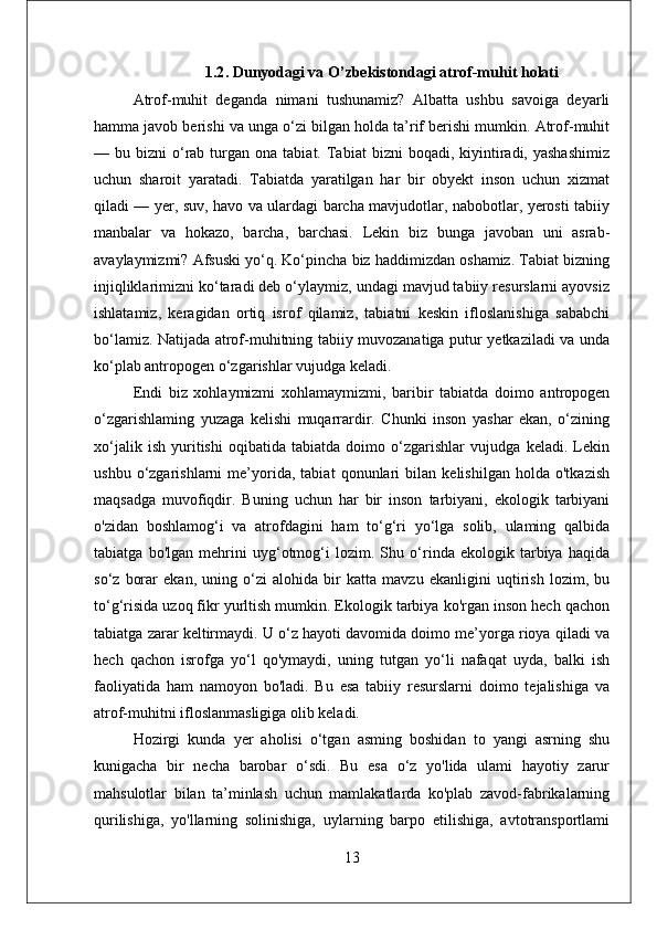 1.2 . Dunyodagi va O’zbekistondagi atrof-muhit holati
Atrof-muhit   deganda   nimani   tushunamiz?   Albatta   ushbu   savoiga   deyarli
hamma javob berishi va unga o‘zi bilgan holda ta’rif berishi mumkin. Atrof-muhit
—  bu  bizni   o‘rab  turgan  ona  tabiat.  Tabiat   bizni   boqadi,  kiyintiradi,  yashashimiz
uchun   sharoit   yaratadi.   Tabiatda   yaratilgan   har   bir   obyekt   inson   uchun   xizmat
qiladi — yer, suv, havo va ulardagi barcha mavjudotlar, nabobotlar, yerosti tabiiy
manbalar   va   hokazo,   barcha,   barchasi.   Lekin   biz   bunga   javoban   uni   asrab-
avaylaymizmi? Afsuski yo‘q. Ko‘pincha biz haddimizdan oshamiz. Tabiat bizning
injiqliklarimizni ko‘taradi deb o‘ylaymiz, undagi mavjud tabiiy resurslarni ayovsiz
ishlatamiz,   keragidan   ortiq   isrof   qilamiz,   tabiatni   keskin   ifloslanishiga   sababchi
bo‘lamiz. Natijada atrof-muhitning tabiiy muvozanatiga putur yetkaziladi va unda
ko‘plab antropogen o‘zgarishlar vujudga keladi. 
Endi   biz   xohlaymizmi   xohlamaymizmi,   baribir   tabiatda   doimo   antropogen
o‘zgarishlaming   yuzaga   kelishi   muqarrardir.   Chunki   inson   yashar   ekan,   o‘zining
xo‘jalik   ish   yuritishi   oqibatida   tabiatda   doimo   o‘zgarishlar   vujudga   keladi.   Lekin
ushbu   o‘zgarishlarni   me’yorida,   tabiat   qonunlari   bilan   kelishilgan   holda   o'tkazish
maqsadga   muvofiqdir.   Buning   uchun   har   bir   inson   tarbiyani,   ekologik   tarbiyani
o'zidan   boshlamog‘i   va   atrofdagini   ham   to‘g‘ri   yo‘lga   solib,   ulaming   qalbida
tabiatga   bo'lgan   mehrini   uyg‘otmog‘i   lozim.   Shu   o‘rinda   ekologik   tarbiya   haqida
so‘z   borar   ekan,   uning   o‘zi   alohida   bir   katta   mavzu   ekanligini   uqtirish   lozim,   bu
to‘g‘risida uzoq fikr yurltish mumkin. Ekologik tarbiya ko'rgan inson hech qachon
tabiatga zarar keltirmaydi. U o‘z hayoti davomida doimo me’yorga rioya qiladi va
hech   qachon   isrofga   yo‘l   qo'ymaydi,   uning   tutgan   yo‘li   nafaqat   uyda,   balki   ish
faoliyatida   ham   namoyon   bo'ladi.   Bu   esa   tabiiy   resurslarni   doimo   tejalishiga   va
atrof-muhitni ifloslanmasligiga olib keladi. 
Hozirgi   kunda   yer   aholisi   o‘tgan   asming   boshidan   to   yangi   asrning   shu
kunigacha   bir   necha   barobar   o‘sdi.   Bu   esa   o‘z   yo'lida   ulami   hayotiy   zarur
mahsulotlar   bilan   ta’minlash   uchun   mamlakatlarda   ko'plab   zavod-fabrikalarning
qurilishiga,   yo'llarning   solinishiga,   uylarning   barpo   etilishiga,   avtotransportlami
13