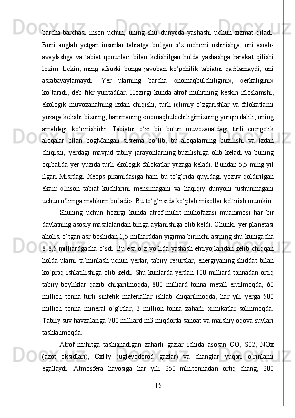 barcha-barchasi   inson   uchun,   uning   shu   dunyoda   yashashi   uchun   xizmat   qiladi.
Buni   anglab   yetgan   insonlar   tabiatga   bo'lgan   o‘z   mehrini   oshirishga,   uni   asrab-
avaylashga   va   tabiat   qonunlari   bilan   kelishilgan   holda   yashashga   harakat   qilishi
lozim.   Lekin,   ming   afsuski   bunga   javoban   ko‘pchilik   tabiatni   qadrlamaydi,   uni
asrabavaylamaydi.   Yer   ularning   barcha   «nomaqbulchiligini»,   «erkaligini»
ko‘taradi,   deb   fikr   yuritadilar.   Hozirgi   kunda   atrof-muhitning   keskin   ifloslamshi,
ekologik   muvozanatning   izdan   chiqishi,   turli   iqlimiy   o‘zgarishlar   va   falokatlarni
yuzaga kelishi bizning, hammaning «nomaqbul»chiligimizning yorqin dalili, uning
amaldagi   ko‘rinishidir.   Tabiatni   o‘zi   bir   butun   muvozanatdagi   turli   energetik
aloqalar   bilan   bogMangan   sistema   bo‘lib,   bu   aloqalarning   buzilishi   va   izdan
chiqishi,   yerdagi   mavjud   tabiiy   jarayonlarning   buzilishiga   olib   keladi   va   buning
oqibatida yer yuzida turli ekologik falokatlar yuzaga keladi. Bundan 5,5 ming yil
ilgari   Misrdagi   Xeops   piramidasiga   ham   bu   to‘g‘rida   quyidagi   yozuv   qoldirilgan
ekan:   «Inson   tabiat   kuchlarini   mensimagani   va   haqiqiy   dunyoni   tushunmagani
uchun o‘limga mahkum bo'ladi». Bu to‘g‘risida ko‘plab misollar keltirish mumkin.
Shuning   uchun   hozirgi   kunda   atrof-muhit   muhofazasi   muammosi   har   bir
davlatning asosiy masalalaridan biriga aylanishiga olib keldi. Chunki, yer planetasi
aholisi o‘tgan asr boshidan 1,5 milharddan yigirma birinchi asrning shu kunigacha
8-8,5 milliardgacha o‘sdi. Bu esa o‘z yo‘lida yashash ehtiyojlaridan kelib chiqqan
holda   ularni   ta’minlash   uchun   yerlar,   tabiiy   resurslar,   energiyaning   shiddat   bilan
ko‘proq ishlatilishiga olib keldi. Shu kunlarda yerdan 100 milliard tonnadan ortiq
tabiiy   boyliklar   qazib   chiqarilmoqda,   800   milliard   tonna   metall   eritilmoqda,   60
million   tonna   turli   sintetik   materiallar   ishlab   chiqarilmoqda,   har   yili   yerga   500
million   tonna   mineral   o‘g‘itlar,   3   million   tonna   zaharli   ximikatlar   solinmoqda.
Tabiiy suv havzalariga 700 milliard m3 miqdorda sanoat va maishiy oqova suvlari
tashlanmoqda.
Atrof-muhitga   tashianadigan   zaharli   gazlar   ichida   asosan   CO,   S02,   NOx
(azot   oksidlari),   CxHy   (uglevodorod   gazlar)   va   changlar   yuqori   o‘rinlarni
egallaydi.   Atmosfera   havosiga   har   yili   250   mln.tonnadan   ortiq   chang,   200
15