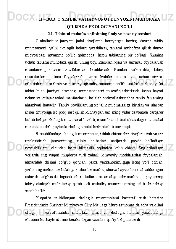 II – BOB. O’SIMLIK VA HAYVONOT DUNYOSINI MUHOFAZA
QILISHDA EKOLOGIYANI RO’LI
2.1. Tabiatni muhofaza qilishning ilmiy va nazariy asoslari
Globallashuv   jarayoni   jadal   rivojlanib   borayotgan   hozirgi   davrda   tabiiy
muvozanatni,   ya’ni   ekologik   holatni   yaxshilash,   tabiatni   muhofaza   qilish   dunyo
miqyosidagi   muammo   bo‘lib   qolmoqda.   Inson   tabiatning   bir   bo‘lagi.   Shuning
uchun tabiatni muhofaza qilish, uning boyliklaridan rejali va samarali foydalanish
insonlaming   muhim   vazifalaridan   hisoblanadi.   Bundan   ko‘rinadiki,   tabiiy
resurslardan   oqilona   foydalanish,   ularni   kishilar   baxt-saodati   uchun   xizmat
qildirish muhim ilmiy va ijtimoiy iqtisodiy muammo bo‘lib, uni hal etishda, ya’ni
tabiat   bilan   jamiyat   orasidagi   munosabatlarni   muvofiqlashtirishda   inson   hayoti
uchun va kelajak avlod manfaatlarini ko‘zlab optimallashtirishda tabiiy fanlaming
ahamiyati   kattadir.   Tabiiy   boyliklaming   xo'jalik   muomalasiga   kiritish   va   ulardan
inson ehtiyojiga ko‘proq sarf qilish kuchaygan sari ming yillar davomida barqaror
bo‘lib kelgan ekologik muvozanat buzilib, inson bilan tabiat o'rtasidagi munosabat
murakkablashib, joylarda ekologik holat keskinlashib bormoqda. 
Respublikadagi ekologik muammolar, ishlab chiqarishni rivojlantirish va uni
rejalashtirish   jarayonining   salbiy   oqibatlari   natijasida   paydo   bo‘ladigan
noxushliklami   oldindan   ko‘ra   bilmaslik   oqibatida   kelib   chiqdi.   Sug‘oriladigan
yerlarda   eng   yuqori   miqdorda   turli   zaharli   kimyoviy   moddalardan   foydalanish,
almashlab   ekishni   bo‘g‘ib   qo‘yish,   paxta   yakkahokimligiga   keng   yo‘l   ochish,
yerlaming meliorativ holatiga e’tibor bermaslik, chorva hayvonlari mahsuldorligini
oshirish   to‘g‘risida   tegishli   chora-tadbirlarni   amalga   oshirmaslik   —   joylarning
tabiiy   ekologik   muhitlariga   qarab   turli   mahalliy   muammolaming   kelib   chiqishiga
sabab bo‘ldi. 
Yuqorida   ta’kidlangan   ekologik   muammolami   bartaraf   etish   borasida
Prezidentimiz Shavkat Mirziyoyev Oliy Majlisga Murojaatnomasida soha vakillari
oldiga   —   «atrof-muhitni   muhofaza   qilish   va   ekologik   holatni   yaxshilashga
e’tibomi kuchaytirishimiz kerak» degan vazifani qat’iy belgilab berdi.
19