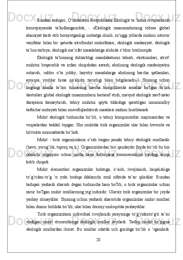 Bundan tashqari, O‘zbekiston Respublikasi  Ekologik ta ’limni rivojlantirish
konsepsiyasida   ta’kidlanganidek,   -   «Ekologik   muammolarning   tobora   global
ahamiyat kasb etib borayotganligi inobatga olinib, so‘nggi yillarda muhim ustuvor
vazifalar   bilan   bir   qatorda   atrofmuhit   muhofazasi,   ekologik   madaniyat,   ekologik
ta’lim-tarbiya, ekologik ma’rifat masalalariga alohida e’tibor berilmoqda. 
Ekologik   ta’limning   dolzarbligi   mamlakatimiz   tabiati,   ekotizimlari,   atrof-
muhitni   beqarorlik   va   izdan   chiqishdan   asrash,   aholining   ekologik   madaniyatini
oshirish,   ushbu   o‘ta   jiddiy,   hayotiy   masalalarga   aholining   barcha   qatlamlari,
ayniqsa,   yoshlar   hissa   qo‘shishi   zarurligi   bilan   belgilanadi»2.   Shuning   uchun
bugungi   kunda   ta’lim   tizimining   barcha   bosqichlarida   amalda   bo‘lgan   ta’lim
dasturlari global ekologik muammolarni bartaraf etish, mavjud ekologik xavf-xatar
darajasini   kamaytirish,   tabiiy   muhitni   qayta   tiklashga   qaratilgan   umummilliy
tadbirlar mohiyati bilan muvofiqlashtirish masalasi muhim hisoblanadi.
Muhit   ekologik   tushuncha   bo‘lib,   u   tabiiy   komponentlar   majmuasidan   va
voqealardan   tashkil   topgan.   Shu   muhitda   tirik   organizmlar   ular   bilan   bevosita   va
bilvosita munosabatda bo‘ladi. 
Muhit   -   tirik   organizmlami   o’rab   turgan   jamiki   tabiiy   ekologik   omillardir
(havo, yorug’lik, tuproq va b.). Organizmlardan biri qandaydir foyda ko’rib bu hoi
ikkinchi   organizm   uchun   uncha   zarar   keltirmasa   kommensalizm   turidagi   aloqa
kelib chiqadi. 
Muhit   elementlari   organizmlar   holatiga,   o‘sish,   rivojlanish,   laiqalisliiga
to‘g‘ridan-to‘g   ‘ri   yoki   boshqa   ikklamchi   omil   sifatida   ta’sir   qiladilar.   Bundan
tashqari   yashash   sharoiti   degan   tushuncha   ham   boTib,   u   tirik   organizmlar   uchun
zarur  boTgan muhit omillarining yig‘indisidir. Ularsiz tirik organizmlar  bir joyda
yashay  olmaydilar. Shuning uchun  yashash   sharoitida  organizmlar   muhit   omillari
bilan doimo birlikda bo’lib, ular bilan doimiy muloqotda yashaydilar. 
Tirik   organizmlami   individual   rivojlanish   jarayoniga   to‘g‘ridanto‘g'ri   ta’sir
etadigan   muhit   elementlariga   ekologik   omillar   deyiladi.   Tashqi   muhit   ko‘pgina
ekologik   omillardan   iborat.   Bu   omillar   odatda   uch   guruhga   bo‘lib   o   ‘rganiladi:
20