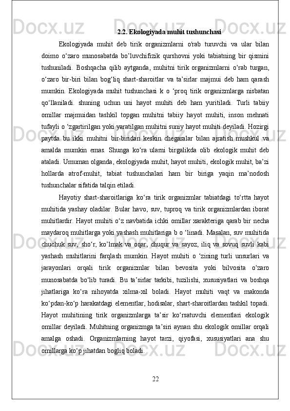 2.2. Ekologiyada muhit tushunchasi
Ekologiyada   muhit   deb   tirik   organizmlarni   o'rab   turuvchi   va   ular   bilan
doimo   о‘zarо   munosabatda   bo’luvchifizik   qurshovni   yoki   tabiatning   bir   qismini
tushuniladi.   Boshqacha   qilib   aytganda,   muhitni   tirik   organizmlarni   o‘rab   turgan,
o‘zaro   bir-biri   bilan   bog‘liq   shart-sharoitlar   va   ta’sirlar   majmui   deb   ham   qarash
mumkin.   Ekologiyada   muhit   tushunchasi   k   o   ‘proq   tirik   organizmlarga   nisbatan
qo‘llaniladi.   shuning   uchun   uni   hayot   muhiti   deb   ham   yuritiladi.   Turli   tabiiy
omillar   majmuidan   tashkil   topgan   muhitni   tabiiy   hayot   muhiti,   inson   mehnati
tufayli o ‘zgartirilgan yoki yaratilgan muhitni suniy hayot muhiti deyiladi. Hozirgi
paytda   bu   ikki   muhitni   bir-biridan   keskin   chegaralar   bilan   ajratish   mushkul   va
amalda   mumkin   emas.   Shunga   ko‘ra   ularni   birgalikda   olib   ekologik   muhit   deb
ataladi. Umuman olganda, ekologiyada muhit, hayot muhiti, ekologik muhit, ba’zi
hollarda   atrof-muhit,   tabiat   tushunchalari   ham   bir   biriga   yaqin   ma’nodosh
tushunchalar sifatida talqin etiladi.
Hayotiy   shart-sharoitlariga   ko‘ra   tirik   organizmlar   tabiatdagi   to‘rtta   hayot
muhitida   yashay   oladilar.   Bular   havo,   suv,   tuproq   va   tirik   organizmlardan   iborat
muhitlardir. Hayot muhiti o‘z navbatida ichki omillar xarakteriga qarab bir necha
maydaroq muhitlarga yoki yashash muhitlariga b o ‘linadi. Masalan, suv muhitida
chuchuk   suv,   sho‘r,   ko’lmak   va   oqar,   chuqur   va   sayoz,   iliq   va   sovuq   suvli   kabi
yashash   muhitlarini   farqlash   mumkin.   Hayot   muhiti   o   ‘zining   turli   unsurlari   va
jarayonlari   orqali   tirik   organizmlar   bilan   bevosita   yoki   bilvosita   o‘zaro
munosabatda   bo‘lib   turadi.   Bu   ta’sirlar   tarkibi,   tuzilishi,   xususiyatlari   va   boshqa
jihatlariga   ko‘ra   nihoyatda   xilma-xil   boladi.   Hayot   muhiti   vaqt   va   makonda
ko‘pdan-ko‘p harakatdagi elementlar, hodisalar, shart-sharoitlardan tashkil topadi.
Hayot   muhitining   tirik   organizmlarga   ta’sir   ko‘rsatuvchi   elementlari   ekologik
omillar   deyiladi.   Muhitning   organizmga   ta’siri   aynan   shu   ekologik   omillar   orqali
amalga   oshadi.   Organizmlarning   hayot   tarzi,   qiyofasi,   xususiyatlari   ana   shu
omillarga ko‘p jihatdan bogliq boladi.
22