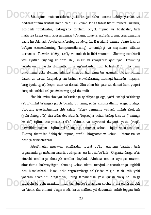 Bir   qator   mutaxassislarning   fikrlariga   ko’ra   barcha   tabiiy   jismlar   va
hodisalar tizim sifatida ko'rib chiqilishi kerak. Jonsiz tabiat tizimi mineral kristalli,
geologik   to’zilmalar,   gidrografik   to'plam,   relyef,   tuproq   va   boshqalar,   tirik
materiya tizimi esa irik organizmlar to'plami, hujayra, alohida organ, organizmning
vazni hisoblanadi. Avstriyalik biolog Lyudvig fon Bertalanfi tizimni o'zaro ta'sirda
bo'lgan   elementlarning   (komponentlarning)   umumiyligi   va   majmuasi   sifatida
tushunadi.   Tizimlar   tabiiy,   sun'iy   va   aralash   bo'lishi   mumkin.   Ularning   xarakterli
xususiyatlari   quyidagilar:   to’zilishi,   ishlash   va   rivojlanish   qobiliyati.   Tizimning
tarkibi   uning   barcha   elementlarining   yig’indisidan   hosil   bo'ladi.   Ko'pincha   tizim
quyi   tizim   yoki   element   sifatida   yirikroq   tizimning   bir   qismidir.   Misol   uchun,
daraxt  bir  necha  darajadagi  uni  tashkil  etuvchilarning mustaqil  tizimidir:  hujayra,
barg  (yoki  igna),  keyin  shox  va  daraxt.  Shu  bilan  bir   qatorda,  daraxt  ham  yuqori
darajada tashkil etilgan tizimning quyi tizimidir .
Har   bir   tizim   faoliyat   ko’rsatishga   qobiliyatiga   ega,   ya'ni.   tashqi   ta'sirlarga
(atrof-muhit   ta'siriga)   javob   berish,   bu   uning   ichki   xususiyatlarini   o'zgartirishga,
o'z-o'zini   rivojlantirishga   olib   keladi.   Tabiiy   tizimning   yashash   muhiti   ekologik
(yoki fiziografik) sharoitlar deb ataladi. Tuproqlar uchun tashqi  ta'sirlar ("tizimga
kirish")   iqlim,   ona   jinslar,   rel'ef,   o'simlik   va   hayvonot   dunyosi,   yoshi   (vaqt);
o'simliklar   uchun   -   iqlim,   rel'ef,   tuproq;   o'txo'rlar   uchun   -   iqlim   va   o'simliklar.
Tuproq   tizimidan   "chiqish"   tuproq   profili,   biogeotsenoz   uchun   -   biomassa   va
boshqalar hisoblanadi.
Atrof-muhit   muayyan   omillardan   iborat   bo'lib,   ularning   ba'zilari   tirik
organizmlarga nisbatan zararli, boshqalari esa farqsiz bo’ladi . Organizmlarga ta'sir
etuvchi   omillarga   ekologik   omillar   deyiladi.   Alohida   omillar   ayniqsa   muhim,
almashtirib   bo'lmaydigan,   shuning   uchun   ularni   mavjudlik   sharoitlariga   tegishli
deb   hisoblashadi.   Inson   tirik   organizmlarga   to’g’ridan-to’g’ri   ta’sir   etib   yoki
yashash   sharoitini   o’zgartirib,   uning   tarqalishiga   yoki   qirilib   yo’q   bo’lishiga
sababchi bo’lishi mumkin. Inson tabiatga ko’rsatadigan kuchli ta’siri orqali abiotik
va   biotik   sharoitlarni   o’zgartiradi.   Inson   million   yil   davomida   tarkib   topgan   tirik
23 