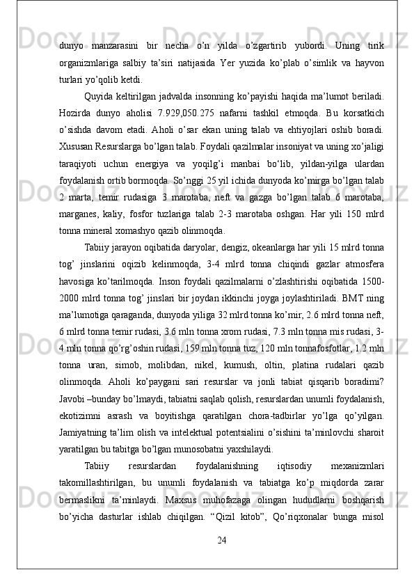 dunyo   manzarasini   bir   necha   o’n   yilda   o’zgartirib   yubordi.   Uning   tirik
organizmlariga   salbiy   ta’siri   natijasida   Yer   yuzida   ko’plab   o’simlik   va   hayvon
turlari yo’qolib ketdi.
Quyida keltirilgan jadvalda insonning ko’payishi  haqida ma’lumot beriladi.
Hozirda   dunyo   aholisi   7.929,050.275   nafarni   tashkil   etmoqda.   Bu   korsatkich
o’sishda   davom   etadi.   Aholi   o’sar   ekan   uning   talab   va   ehtiyojlari   oshib   boradi.
Xususan Resurslarga bo’lgan talab. Foydali qazilmalar insoniyat va uning xo’jaligi
taraqiyoti   uchun   energiya   va   yoqilg’i   manbai   bо‘lib,   yildan-yilga   ulardan
foydalanish ortib bormoqda. So’nggi 25 yil ichida dunyoda ko’mirga bo’lgan talab
2   marta,   temir   rudasiga   3   marotaba,   neft   va   gazga   bo’lgan   talab   6   marotaba,
marganes,   kaliy,   fosfor   tuzlariga   talab   2-3   marotaba   oshgan.   Har   yili   150   mlrd
tonna mineral xomashyo qazib olinmoqda.
Tabiiy jarayon oqibatida daryolar, dengiz, okeanlarga har yili 15 mlrd tonna
tog’   jinslarini   oqizib   kelinmoqda,   3-4   mlrd   tonna   chiqindi   gazlar   atmosfera
havosiga   ko’tarilmoqda.   Inson   foydali   qazilmalarni   o’zlashtirishi   oqibatida   1500-
2000 mlrd tonna tog’  jinslari bir joydan ikkinchi joyga joylashtiriladi. BMT  ning
ma’lumotiga qaraganda, dunyoda yiliga 32 mlrd tonna ko’mir, 2.6 mlrd tonna neft,
6 mlrd tonna temir rudasi, 3.6 mln tonna xrom rudasi, 7.3 mln tonna mis rudasi, 3-
4 mln tonna qo’rg’oshin rudasi, 159 mln tonna tuz, 120 mln tonnafosfotlar, 1.2 mln
tonna   uran,   simob,   molibdan,   nikel,   kumush,   oltin,   platina   rudalari   qazib
olinmoqda.   Aholi   ko’paygani   sari   resurslar   va   jonli   tabiat   qisqarib   boradimi?
Javobi –bunday bo’lmaydi, tabiatni saqlab qolish, resurslardan unumli foydalanish,
ekotizimni   asrash   va   boyitishga   qaratilgan   chora-tadbirlar   yo’lga   qo’yilgan.
Jamiyatning ta’lim  olish va intelektual  potentsialini  o’sishini  ta’minlovchi  sharoit
yaratilgan bu tabitga bo’lgan munosobatni yaxshilaydi.
Tabiiy   resurslardan   foydalanishning   iqtisodiy   mexanizmlari
takomillashtirilgan,   bu   unumli   foydalanish   va   tabiatga   ko’p   miqdorda   zarar
bermaslikni   ta’minlaydi.   Maxsus   muhofazaga   olingan   hududlarni   boshqarish
bo’yicha   dasturlar   ishlab   chiqilgan.   “Qizil   kitob”,   Qo’riqxonalar   bunga   misol
24 