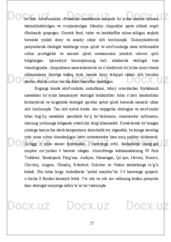 bo’ladi.   Atrof-muhitni   ifloslanish   manbalarini   aniqlash   bo’yicha   nazorat   tizimini
takomillashtirilgan   va   rivojlantirilgan.   Maishiy   chiqindilar   qayta   ishlash   orqali
ifloslanish   qisqargan.   Genetik   fond,   turlar   va   landshaftlar   xilma-xilligini   saqlash
borasida   yuzlab   ilmiy   va   amaliy   ishlar   olib   borilmoqda.   Xususiylashtirish
jarayonlarida   ekologik   talablarga   rioya   qilish   va   atrof-muhitga   zarar   keltirmaslik
uchun   javobgarlik   va   nazorat   qilish   mexanizmini   yaratish   ustuvor   qilib
belgilangan.   Iqtisodiyot   tarmoqlarining   turli   sohalarida   ekologik   toza
texnologiyalar, chiqindilarni zararsizlantirish va o’zlashtirish bo’yicha ilmiy-texnik
ishlanmalarni   hayotga   tadbiq   etish,   hamda   ilmiy   tadqiqot   ishlari   olib   borishni
davom ettirish uchun barcha shart-sharoitlar yaratilgan.
Bugungi   kunda   atrof-muhitni   muhofazasi,   tabiiy   resurslardan   foydalanish
masalalari   bo’yicha   hamjamiyat   ekologik   tashkilotlari   bilan   o’zaro   hamkorlikni
kuchaytirish   va   birgalikda   ekologik   qarorlar   qabul   qilish   borasida   samarili   ishlar
olib   borilmoqda.   Tan   olib   aytish   kerak,   shu   vaqtgacha   ekologiya   va   atrof-muhit
bilan   bog liq   masalalar   qanchalik   ko p   ko tarilmasin,   muammolar   aytilmasin,ʻ ʻ ʻ
ularning yechimiga  kelganda yetarlicha shug ullanmadik. Kerak-kerak  bo lmagan	
ʻ ʻ
joylarga ham archa ekish kampaniyasi shunchalik avj olgandiki, bu kimga zarurligi
yoki   nima   uchun   shundayligini   hatto   mutaxassislar   ham   aniq   izohlay   olishmasdi.
So nggi   4   yilda   sanoat   korxonalari   2   baravarga   ortib,   shaharlarda   chang-gaz	
ʻ
miqdori   me yordan   4   baravar   oshgan.   Atmosferaga   tashlanmalarning   90   foizi	
ʼ
Toshkent,   Samarqand,   Farg ona,   Andijon,   Namangan,   Qo qon,   Navoiy,   Buxoro,	
ʻ ʻ
Chirchiq,   Angren,   Olmaliq,   Bekobod,   Guliston   va   Nukus   shaharlariga   to g ri	
ʻ ʻ
keladi.   Shu   bilan   birga,   hududlarda   “yashil   maydon”lar   3-4   baravarga   qisqarib,
o rtacha 8 foizdan kamayib ketdi. Yer  usti  va osti  suv  sathining keskin  pasayishi	
ʻ
ham ekologik vaziyatga salbiy ta sir ko rsatmoqda. 	
ʼ ʻ
25 