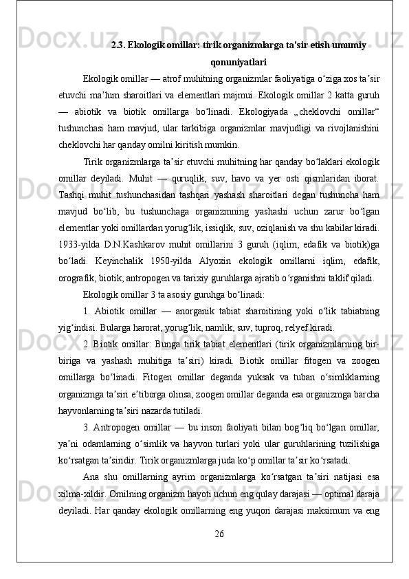 2.3. Ekologik omillar: tirik organizmlarga ta’sir etish umumiy
qonuniyatlari
Ekologik omillar — atrof muhitning organizmlar faoliyatiga o ziga xos ta sirʻ ʼ
etuvchi ma lum sharoitlari va elementlari majmui. Ekologik omillar 2 katta guruh	
ʼ
—   abiotik   va   biotik   omillarga   bo linadi.   Ekologiyada   „cheklovchi   omillar“	
ʻ
tushunchasi   ham   mavjud,   ular   tarkibiga   organizmlar   mavjudligi   va   rivojlanishini
cheklovchi har qanday omilni kiritish mumkin. 
Tirik organizmlarga ta sir etuvchi muhitning har qanday bo laklari ekologik	
ʼ ʻ
omillar   deyiladi.   Muhit   —   quruqlik,   suv,   havo   va   yer   osti   qismlaridan   iborat.
Tashqi   muhit   tushunchasidan   tashqari   yashash   sharoitlari   degan   tushuncha   ham
mavjud   bo lib,   bu   tushunchaga   organizmning   yashashi   uchun   zarur   bo lgan	
ʻ ʻ
elementlar yoki omillardan yorug lik, issiqlik, suv, oziqlanish va shu kabilar kiradi.	
ʻ
1933-yilda   D.N.Kashkarov   muhit   omillarini   3   guruh   (iqlim,   edafik   va   biotik)ga
bo ladi.   Keyinchalik   1950-yilda   Alyoxin   ekologik   omillarni   iqlim,   edafik,	
ʻ
orografik, biotik, antropogen va tarixiy guruhlarga ajratib o rganishni taklif qiladi.	
ʻ
Ekologik omillar 3 ta asosiy guruhga bo linadi: 	
ʻ
1.   Abiotik   omillar   —   anorganik   tabiat   sharoitining   yoki   o lik   tabiatning	
ʻ
yig indisi. Bularga harorat, yorug lik, namlik, suv, tuproq, relyef kiradi. 	
ʻ ʻ
2.   Biotik   omillar:   Bunga   tirik   tabiat   elementlari   (tirik   organizmlarning   bir-
biriga   va   yashash   muhitiga   ta siri)   kiradi.   Biotik   omillar   fitogen   va   zoogen	
ʼ
omillarga   bo linadi.   Fitogen   omillar   deganda   yuksak   va   tuban   o simliklarning	
ʻ ʻ
organizmga ta siri e tiborga olinsa, zoogen omillar deganda esa organizmga barcha
ʼ ʼ
hayvonlarning ta siri nazarda tutiladi. 	
ʼ
3.   Antropogen   omillar   —   bu   inson   faoliyati   bilan   bog liq   bo lgan   omillar,	
ʻ ʻ
ya ni   odamlarning   o simlik   va   hayvon   turlari   yoki   ular   guruhlarining   tuzilishiga	
ʼ ʻ
ko rsatgan ta siridir. Tirik organizmlarga juda ko p omillar ta sir ko rsatadi. 
ʻ ʼ ʻ ʼ ʻ
Ana   shu   omillarning   ayrim   organizmlarga   ko rsatgan   ta siri   natijasi   esa	
ʻ ʼ
xilma-xildir. Omilning organizm hayoti uchun eng qulay darajasi — optimal daraja
deyiladi. Har qanday ekologik omillarning eng yuqori darajasi maksimum  va eng
26