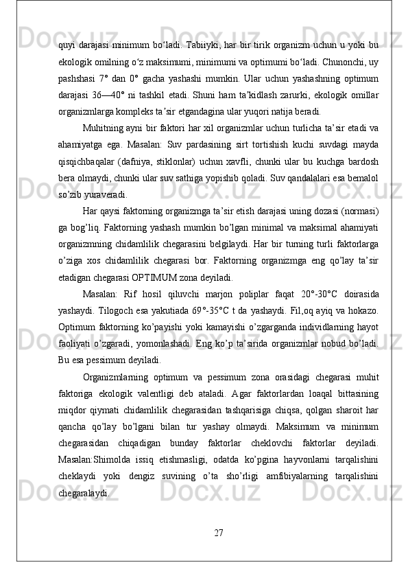 quyi   darajasi   minimum   bo ladi.  Tabiiyki,  har   bir   tirik  organizm   uchun  u   yoki   buʻ
ekologik omilning o z maksimumi, minimumi va optimumi bo ladi. Chunonchi, uy	
ʻ ʻ
pashshasi   7°   dan   0°   gacha   yashashi   mumkin.   Ular   uchun   yashashning   optimum
darajasi   36—40°   ni   tashkil   etadi.   Shuni   ham   ta kidlash   zarurki,   ekologik   omillar	
ʼ
organizmlarga kompleks ta sir etgandagina ular yuqori natija beradi.	
ʼ
Muhitning ayni bir faktori har xil organizmlar uchun turlicha ta’sir etadi va
ahamiyatga   ega.   Masalan:   Suv   pardasining   sirt   tortishish   kuchi   suvdagi   mayda
qisqichbaqalar   (dafniya,   stiklonlar)   uchun   xavfli,   chunki   ular   bu   kuchga   bardosh
bera olmaydi, chunki ular suv sathiga yopishib qoladi. Suv qandalalari esa bemalol
so’zib yuraveradi. 
Har qaysi faktorning organizmga ta’sir etish darajasi uning dozasi (normasi)
ga  bog’liq.  Faktorning  yashash   mumkin  bo’lgan   minimal   va  maksimal   ahamiyati
organizmning   chidamlilik   chegarasini   belgilaydi.   Har   bir   turning   turli   faktorlarga
o’ziga   xos   chidamlilik   chegarasi   bor.   Faktorning   organizmga   eng   qo’lay   ta’sir
etadigan chegarasi OPTIMUM zona deyiladi. 
Masalan:   Rif   hosil   qiluvchi   marjon   poliplar   faqat   20 ° -30 ° C   doirasida
yashaydi. Tilogoch esa yakutiada 69 ° -35 ° C t da yashaydi. Fil,oq ayiq va hokazo.
Optimum  faktorning ko’payishi  yoki  kamayishi  o’zgarganda individlarning hayot
faoliyati   o’zgaradi,   yomonlashadi.   Eng   ko’p   ta’sirida   organizmlar   nobud   bo’ladi.
Bu esa pessimum deyiladi. 
Organizmlarning   optimum   va   pessimum   zona   orasidagi   chegarasi   muhit
faktoriga   ekologik   valentligi   deb   ataladi.   Agar   faktorlardan   loaqal   bittasining
miqdor   qiymati   chidamlilik   chegarasidan   tashqarisiga   chiqsa,   qolgan   sharoit   har
qancha   qo’lay   bo’lgani   bilan   tur   yashay   olmaydi.   Maksimum   va   minimum
chegarasidan   chiqadigan   bunday   faktorlar   cheklovchi   faktorlar   deyiladi.
Masalan:Shimolda   issiq   etishmasligi,   odatda   ko’pgina   hayvonlarni   tarqalishini
cheklaydi   yoki   dengiz   suvining   o’ta   sho’rligi   amfibiyalarning   tarqalishini
chegaralaydi. 
27 