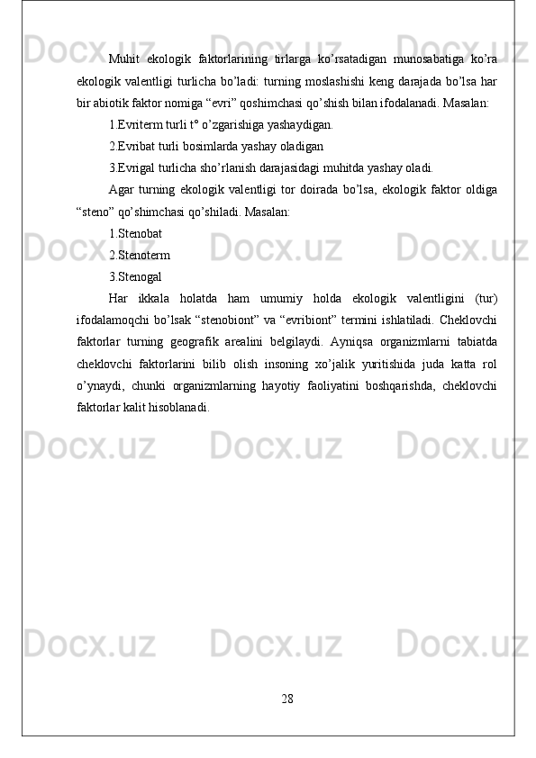 Muhit   ekologik   faktorlarining   tirlarga   ko’rsatadigan   munosabatiga   ko’ra
ekologik   valentligi   turlicha   bo’ladi:   turning   moslashishi   keng   darajada   bo’lsa   har
bir abiotik faktor nomiga “evri” qoshimchasi qo’shish bilan ifodalanadi. Masalan: 
1.Evriterm turli t °  o’zgarishiga yashaydigan. 
2.Evribat turli bosimlarda yashay oladigan 
3.Evrigal turlicha sho’rlanish darajasidagi muhitda yashay oladi. 
Agar   turning   ekologik   valentligi   tor   doirada   bo’lsa,   ekologik   faktor   oldiga
“steno” qo’shimchasi qo’shiladi. Masalan: 
1.Stenobat 
2.Stenoterm 
3.Stenogal 
Har   ikkala   holatda   ham   umumiy   holda   ekologik   valentligini   (tur)
ifodalamoqchi   bo’lsak   “stenobiont”  va   “evribiont”  termini   ishlatiladi.  Cheklovchi
faktorlar   turning   geografik   arealini   belgilaydi.   Ayniqsa   organizmlarni   tabiatda
cheklovchi   faktorlarini   bilib   olish   insoning   xo’jalik   yuritishida   juda   katta   rol
o’ynaydi,   chunki   organizmlarning   hayotiy   faoliyatini   boshqarishda,   cheklovchi
faktorlar kalit hisoblanadi.
28 